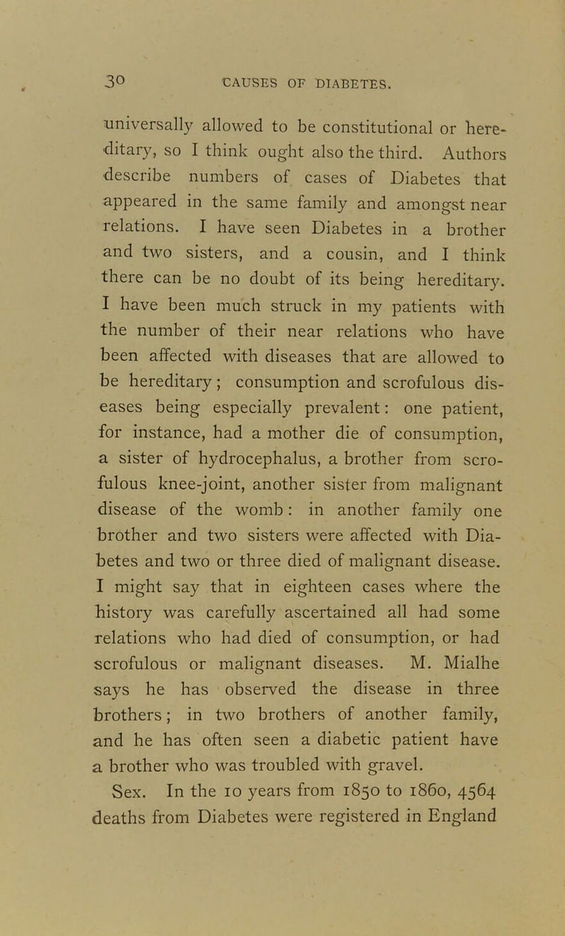 universally allowed to be constitutional or here- ditary, so I think ought also the third. Authors describe numbers of cases of Diabetes that appeared in the same family and amongst near relations. I have seen Diabetes in a brother and two sisters, and a cousin, and I think there can be no doubt of its being hereditary. I have been much struck in my patients with the number of their near relations who have been affected with diseases that are allowed to be hereditary; consumption and scrofulous dis- eases being especially prevalent: one patient, for instance, had a mother die of consumption, a sister of hydrocephalus, a brother from scro- fulous knee-joint, another sister from malignant disease of the womb: in another family one brother and two sisters were affected with Dia- betes and two or three died of malignant disease. I might say that in eighteen cases where the history was carefully ascertained all had some relations who had died of consumption, or had scrofulous or malignant diseases. M. Mialhe says he has observed the disease in three brothers; in two brothers of another family, and he has often seen a diabetic patient have a brother who was troubled with gravel. Sex. In the io years from 1850 to i860, 4564 deaths from Diabetes were registered in England