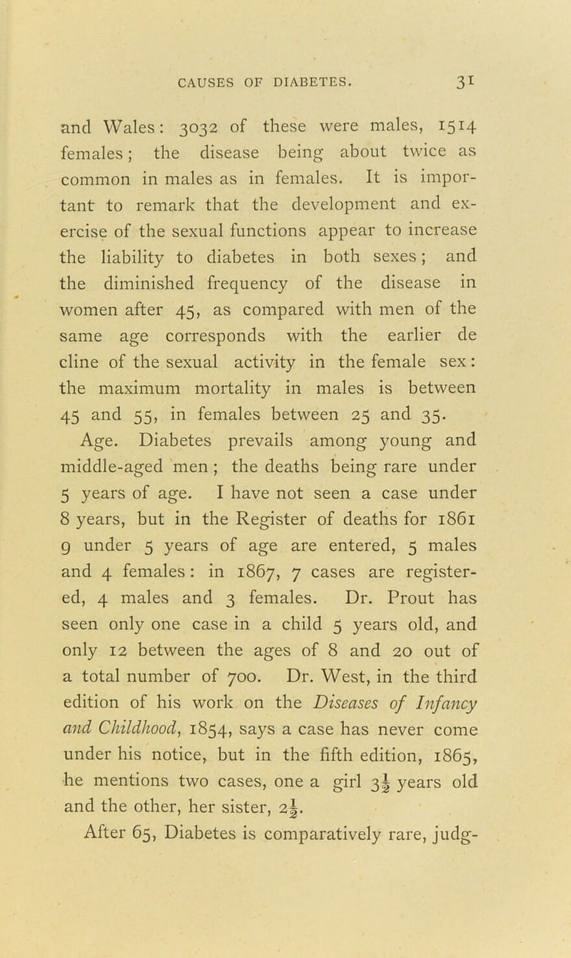 and Wales: 3032 of these were males, 1514 females; the disease being about twice as common in males as in females. It is impor- tant to remark that the development and ex- ercise of the sexual functions appear to increase the liability to diabetes in both sexes; and the diminished frequency of the disease in women after 45, as compared with men of the same age corresponds with the earlier de cline of the sexual activity in the female sex: the maximum mortality in males is between 45 and 55, in females between 25 and 35. Age. Diabetes prevails among young and middle-aged men ; the deaths being rare under 5 years of age. I have not seen a case under 8 years, but in the Register of deaths for 1861 g under 5 years of age are entered, 5 males and 4 females: in 1867, 7 cases are register- ed, 4 males and 3 females. Dr. Prout has seen only one case in a child 5 years old, and only 12 between the ages of 8 and 20 out of a total number of 700. Dr. West, in the third edition of his work on the Diseases of Infancy and Childhood, 1854, says a case has never come under his notice, but in the fifth edition, 1865, he mentions two cases, one a girl 3J years old and the other, her sister, 2J. After 65, Diabetes is comparatively rare, judg-