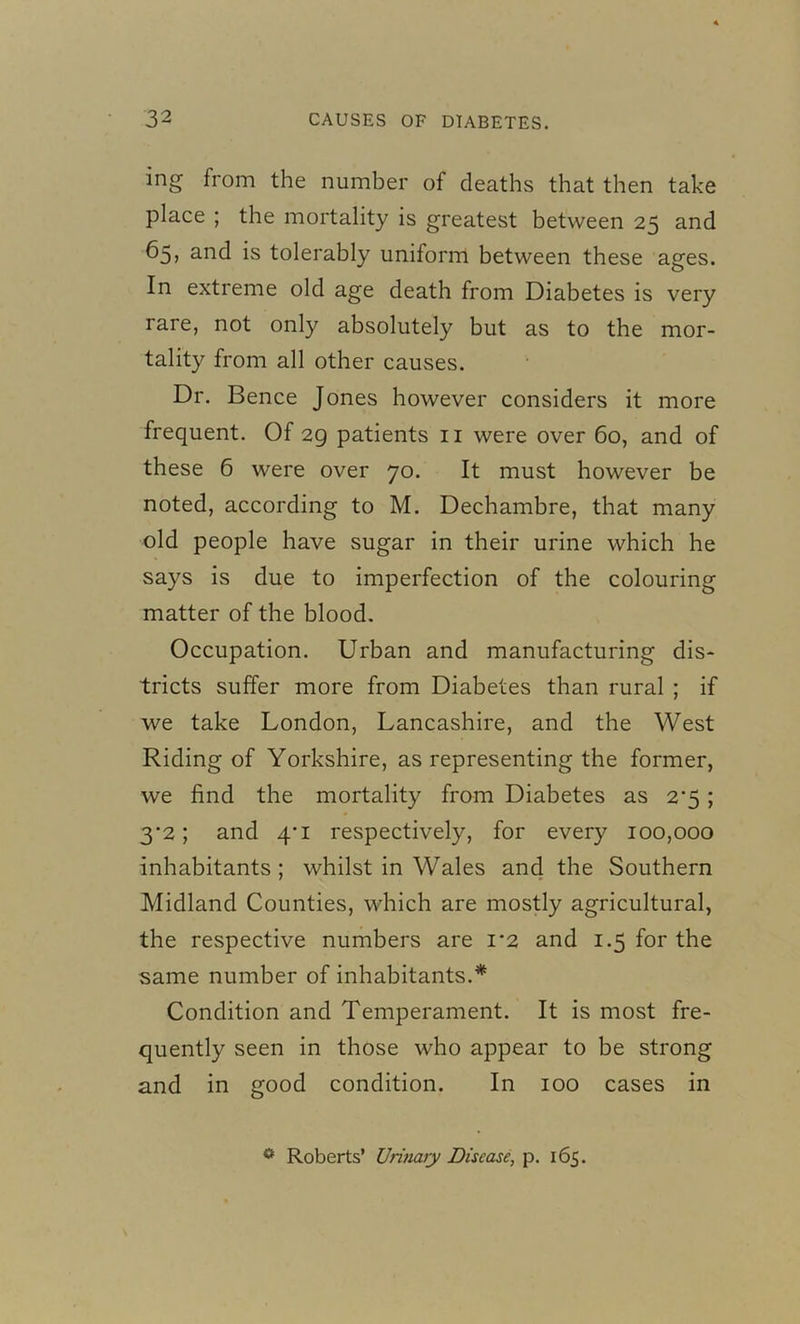 mg from the number of deaths that then take place ; the mortality is greatest between 25 and 65, and is tolerably uniform between these ages. In extreme old age death from Diabetes is very rare, not only absolutely but as to the mor- tality from all other causes. Dr. Bence Jones however considers it more frequent. Of 29 patients 11 were over 60, and of these 6 were over 70. It must however be noted, according to M. Dechambre, that many old people have sugar in their urine which he says is due to imperfection of the colouring matter of the blood. Occupation. Urban and manufacturing dis- tricts suffer more from Diabetes than rural ; if we take London, Lancashire, and the West Riding of Yorkshire, as representing the former, we find the mortality from Diabetes as 2*5 ; 3-2; and 4*1 respectively, for every 100,000 inhabitants ; whilst in Wales and the Southern Midland Counties, which are mostly agricultural, the respective numbers are 1*2 and 1.5 for the same number of inhabitants.* Condition and Temperament. It is most fre- quently seen in those who appear to be strong and in good condition. In 100 cases in 0 Roberts’ Urinary Disease, p. 165.