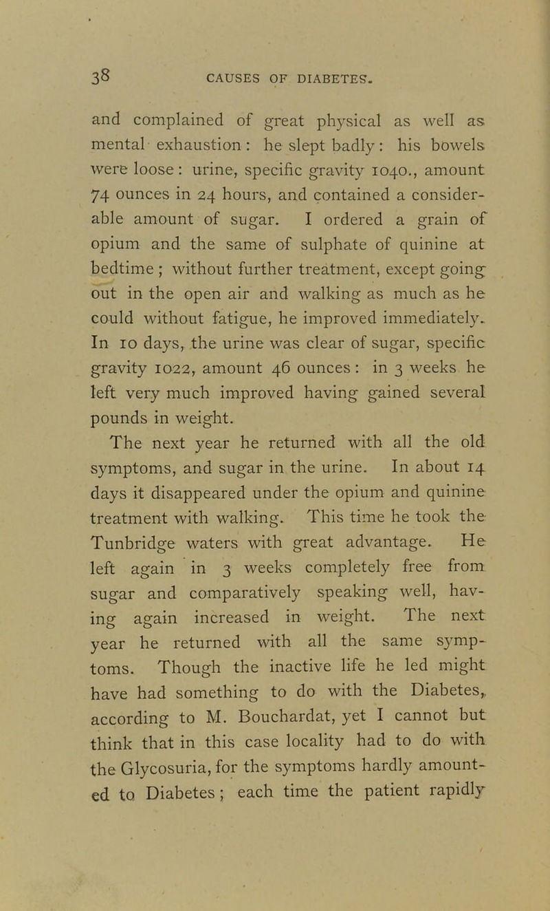 and complained of great physical as well as mental exhaustion : he slept badly: his bowels were loose: urine, specific gravity 1040., amount 74 ounces in 24 hours, and contained a consider- able amount of sugar. I ordered a grain of opium and the same of sulphate of quinine at bedtime ; without further treatment, except going out in the open air and walking as much as he could without fatigue, he improved immediately. In 10 days, the urine was clear of sugar, specific gravity 1022, amount 46 ounces : in 3 weeks he left very much improved having gained several pounds in weight. The next year he returned with all the old symptoms, and sugar in the urine. In about 14 days it disappeared under the opium and quinine treatment with walking. This time he took the Tunbridge waters with great advantage. He left again in 3 weeks completely free from sugar and comparatively speaking well, hav- ing again increased in weight. The next year he returned with all the same symp- toms. Though the inactive life he led might have had something to do with the Diabetes,, according to M. Bouchardat, yet I cannot but think that in this case locality had to do with the Glycosuria, for the symptoms hardly amount- ed to Diabetes ; each time the patient rapidly