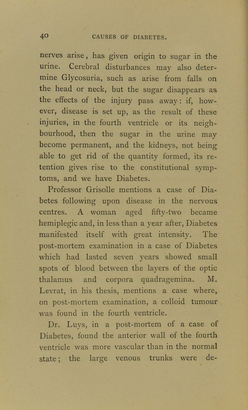 nerves arise , has given origin to sugar in the urine. Cerebral disturbances may also deter- mine Glycosuria, such as arise from falls on the head or neck, but the sugar disappears as the effects of the injury pass away: if, how- ever, disease is set up, as the result of these injuries, in the fourth ventricle or its neigh- bourhood, then the sugar in the urine may become permanent, and the kidneys, not being able to get rid of the quantity formed, its re- tention gives rise to the constitutional symp- toms, and we have Diabetes. Professor Grisolle mentions a case of Dia- betes following upon disease in the nervous centres. A woman aged fifty-two became hemiplegic and, in less than a year after, Diabetes manifested itself with great intensity. The post-mortem examination in a case of Diabetes which had lasted seven years showed small spots of blood between the layers of the optic thalamus and corpora quadragemina. M. Levrat, in his thesis, mentions a case where, on post-mortem examination, a colloid tumour was found in the fourth ventricle. Dr. Luys, in a post-mortem of a case of Diabetes, found the anterior wall of the fourth ventricle was more vascular than in the normal state; the large venous trunks were de-