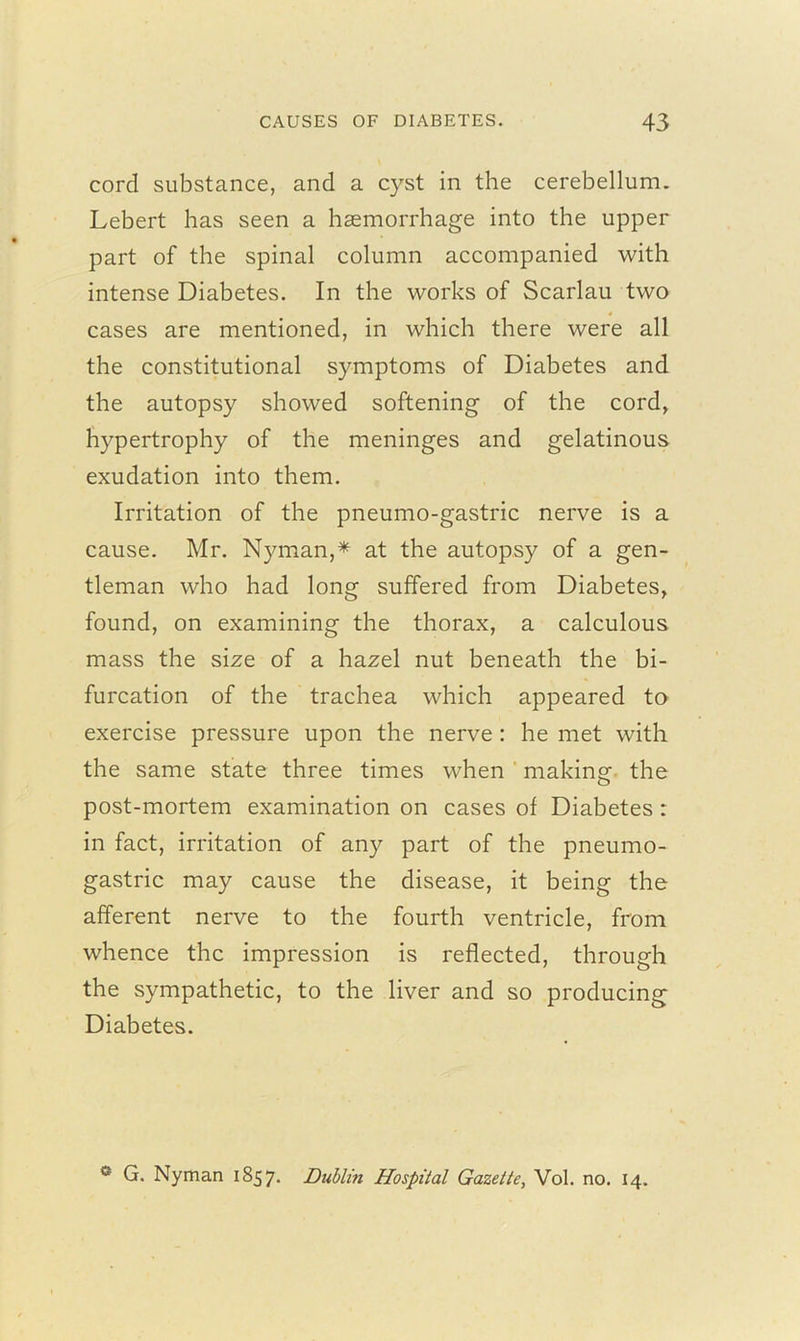 cord substance, and a cyst in the cerebellum. Lebert has seen a haemorrhage into the upper part of the spinal column accompanied with intense Diabetes. In the works of Scarlau two cases are mentioned, in which there were all the constitutional symptoms of Diabetes and the autopsy showed softening of the cord, hypertrophy of the meninges and gelatinous exudation into them. Irritation of the pneumo-gastric nerve is a cause. Mr. Nyman,* at the autopsy of a gen- tleman who had long suffered from Diabetes, found, on examining the thorax, a calculous mass the size of a hazel nut beneath the bi- furcation of the trachea which appeared to exercise pressure upon the nerve: he met with the same state three times when making the post-mortem examination on cases of Diabetes : in fact, irritation of any part of the pneumo- gastric may cause the disease, it being the afferent nerve to the fourth ventricle, from whence the impression is reflected, through the sympathetic, to the liver and so producing Diabetes. ° G. Nyman 1857. Dublin Hospital Gazette, Vol. no. 14.