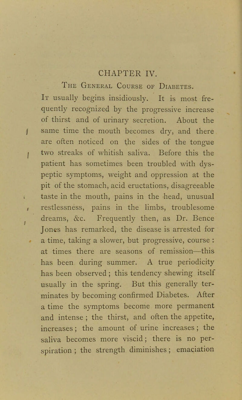 CHAPTER IV. The General Course of Diabetes. It usually begins insidiously. It is most fre- quently recognized by the progressive increase of thirst and of urinary secretion. About the I same time the mouth becomes dry, and there are often noticed on the sides of the tongue I two streaks of whitish saliva. Before this the patient has sometimes been troubled with dys- peptic symptoms, weight and oppression at the pit of the stomach, acid eructations, disagreeable taste in the mouth, pains in the head, unusual / restlessness, pains in the limbs, troublesome dreams, &c. Frequently then, as Dr. Bence Jones has remarked, the disease is arrested for a time, taking a slower, but progressive, course : at times there are seasons of remission—this has been during summer. A true periodicity has been observed ; this tendency shewing itself usually in the spring. But this generally ter- minates by becoming confirmed Diabetes. After a time the symptoms become more permanent and intense ; the thirst, and often the appetite, increases; the amount of urine increases ; the saliva becomes more viscid; there is no per- spiration ; the strength diminishes ; emaciation