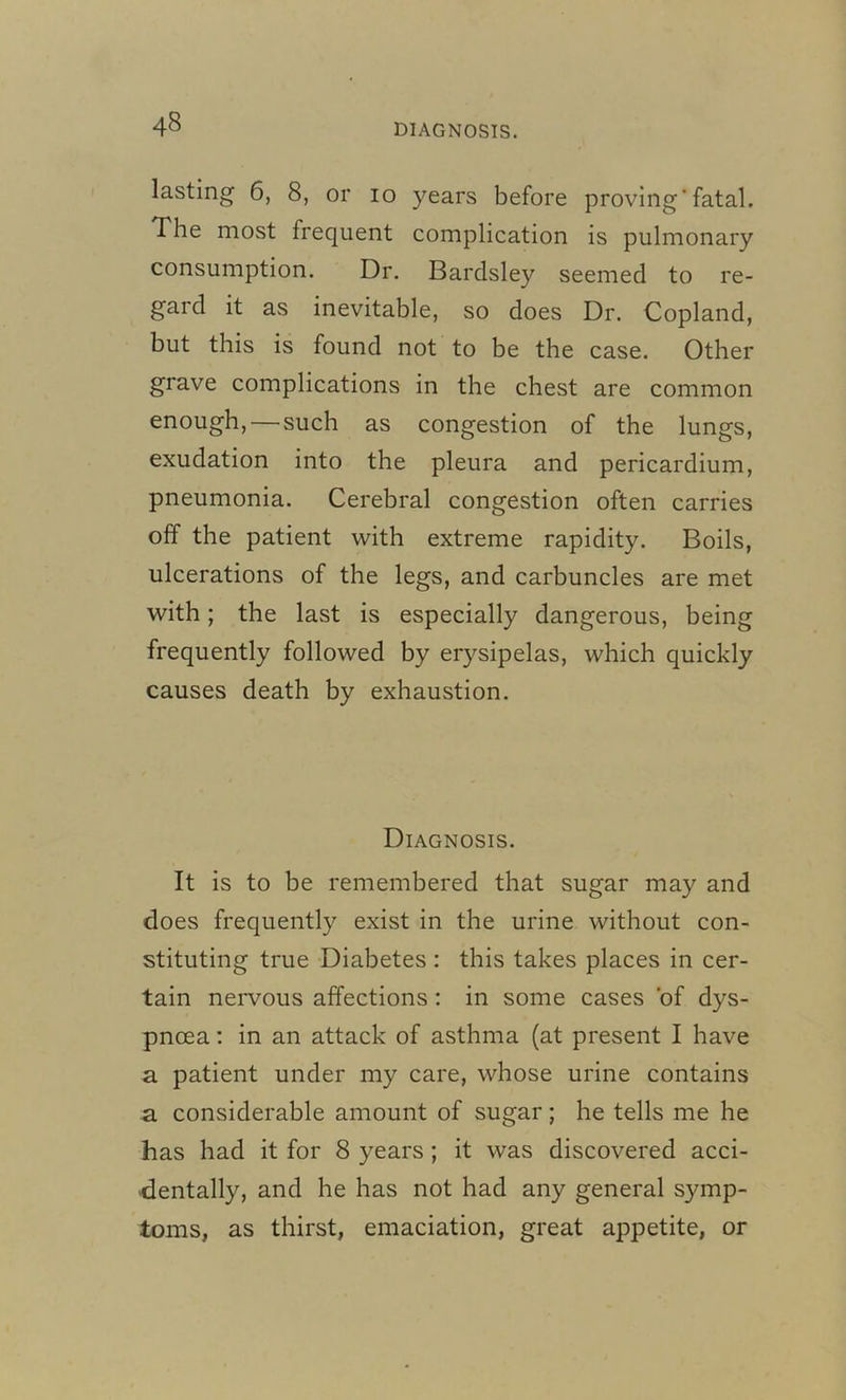 lasting 6, 8, or io years before proving'fatal. The most frequent complication is pulmonary consumption. Dr. Bardsley seemed to re- gard it as inevitable, so does Dr. Copland, but this is found not to be the case. Other grave complications in the chest are common enough, — such as congestion of the lungs, exudation into the pleura and pericardium, pneumonia. Cerebral congestion often carries off the patient with extreme rapidity. Boils, ulcerations of the legs, and carbuncles are met with; the last is especially dangerous, being frequently followed by erysipelas, which quickly causes death by exhaustion. Diagnosis. It is to be remembered that sugar may and does frequently exist in the urine without con- stituting true Diabetes: this takes places in cer- tain nervous affections : in some cases of dys- pnoea : in an attack of asthma (at present I have a patient under my care, whose urine contains a considerable amount of sugar; he tells me he has had it for 8 years ; it was discovered acci- dentally, and he has not had any general symp- toms, as thirst, emaciation, great appetite, or