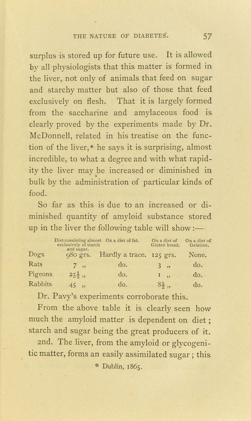surplus is stored up for future use. It is allowed by all physiologists that this matter is formed in the liver, not only of animals that feed on sugar and starchy matter but also of those that feed exclusively on flesh. That it is largely formed from the saccharine and amylaceous food is clearly proved by the experiments made by Dr. McDonnell, related in his treatise on the func- tion of the liver,* he says it is surprising, almost incredible, to what a degree and with what rapid- ity the liver may be increased or diminished in bulk by the administration of particular kinds of food. So far as this is due to an increased or di- minished quantity of amyloid substance stored up in the liver the following table will show :— Dogs Diet consisting almost exclusively of starch and sugar. On a diet of fat. On a diet of Gluten bread. On a diet of Gelatine. 980 grs. Hardly a trace. 125 grs. None. Rats 7 ,, do. 3 yy do. Pig’eons 25iU do. 1 „ do. Rabbits 45 » do. 8£ „ do. Dr. Pavy’s experiments corroborate this. From the above table it is clearly seen how much the amyloid matter is dependent on diet ; starch and sugar being the great producers of it. 2nd. The liver, from the amyloid or glycogeni- tic matter, forms an easily assimilated sugar ; this ° Dublin, 1865.