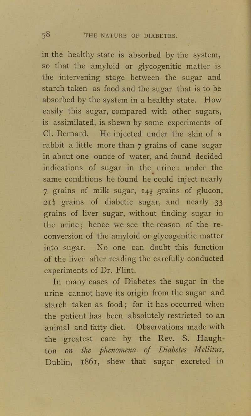 in the healthy state is absorbed by the system, so that the amyloid or glycogenitic matter is the intervening stage between the sugar and starch taken as food and the sugar that is to be absorbed by the system in a healthy state. How easily this sugar, compared with other sugars, is assimilated, is shewn by some experiments of Cl. Bernard. He injected under the skin of a rabbit a little more than 7 grains of cane sugar in about one ounce of water, and found decided indications of sugar in the urine: under the « same conditions he found he could inject nearly 7 grains of milk sugar, 14^ grains of glucon, 212 grains of diabetic sugar, and nearly 33 grains of liver sugar, without finding sugar in the urine ; hence we see the reason of the re- conversion of the amyloid or glycogenitic matter into sugar. No one can doubt this function of the liver after reading the carefully conducted experiments of Dr. Flint. In many cases of Diabetes the sugar in the urine cannot have its origin from the sugar and starch taken as food ; for it has occurred when the patient has been absolutely restricted to an animal and fatty diet. Observations made with the greatest care by the Rev. S. Haugh- ton on the phenomena of Diabetes Mellitus, Dublin, 1861, shew that sugar excreted in