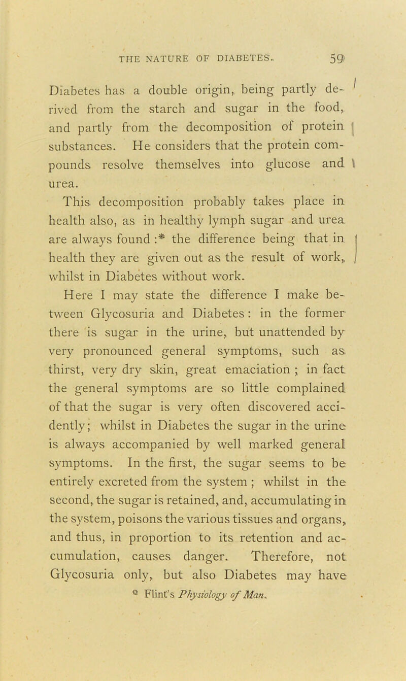 Diabetes has a double origin, being partly de- ^ rived from the starch and sugar in the food, and partly from the decomposition of protein substances. He considers that the protein com- pounds resolve themselves into glucose and urea. This decomposition probably takes place in health also, as in healthy lymph sugar and urea are always found :* the difference being that in health they are given out as the result of work,, whilst in Diabetes without work. Here I may .state the difference I make be- tween Glycosuria and Diabetes: in the former there is sugar in the urine, but unattended by very pronounced general symptoms, such as. thirst, very dry skin, great emaciation ; in fact the general symptoms are so little complained of that the sugar is very often discovered acci- dently; whilst in Diabetes the sugar in the urine is always accompanied by well marked general symptoms. In the first, the sugar seems to be entirely excreted from the system ; whilst in the second, the sugar is retained, and, accumulating in the system, poisons the various tissues and organs* and thus, in proportion to its retention and ac- cumulation, causes danger. Therefore, not Glycosuria only, but also Diabetes may have 0 Flint’s Physiology of Man.