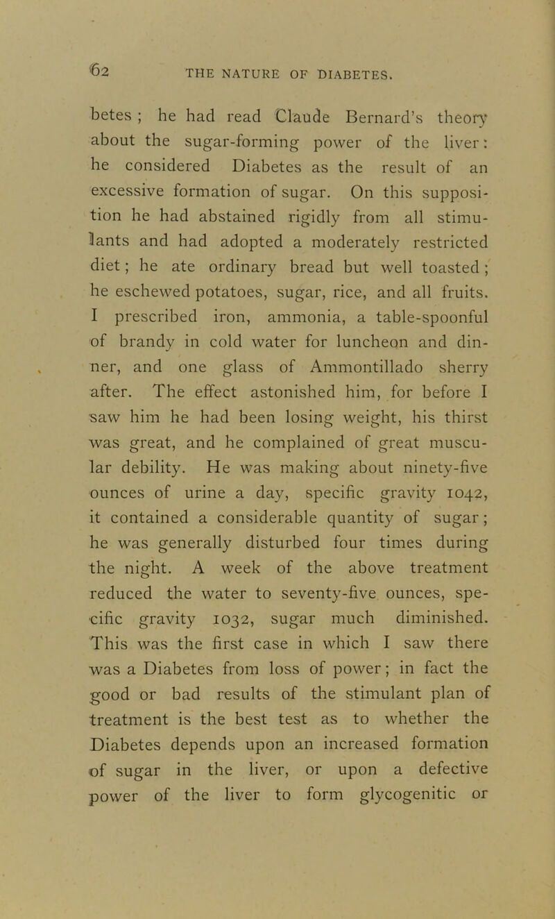 betes ; he had read Claude Bernard’s theory about the sugar-forming power of the liver: he considered Diabetes as the result of an excessive formation of sugar. On this supposi- tion he had abstained rigidly from all stimu- lants and had adopted a moderately restricted diet; he ate ordinary bread but well toasted; he eschewed potatoes, sugar, rice, and all fruits. I prescribed iron, ammonia, a table-spoonful of brandy in cold water for luncheon and din- ner, and one glass of Ammontillado sherry after. The effect astonished him, for before I saw him he had been losing weight, his thirst was great, and he complained of great muscu- lar debility. He was making about ninety-five ounces of urine a day, specific gravity 1042, it contained a considerable quantity of sugar; he was generally disturbed four times during the night. A week of the above treatment reduced the water to seventy-five ounces, spe- cific gravity 1032, sugar much diminished. This was the first case in which I saw there was a Diabetes from loss of power; in fact the good or bad results of the stimulant plan of treatment is the best test as to whether the Diabetes depends upon an increased formation of sugar in the liver, or upon a defective power of the liver to form glycogenitic or