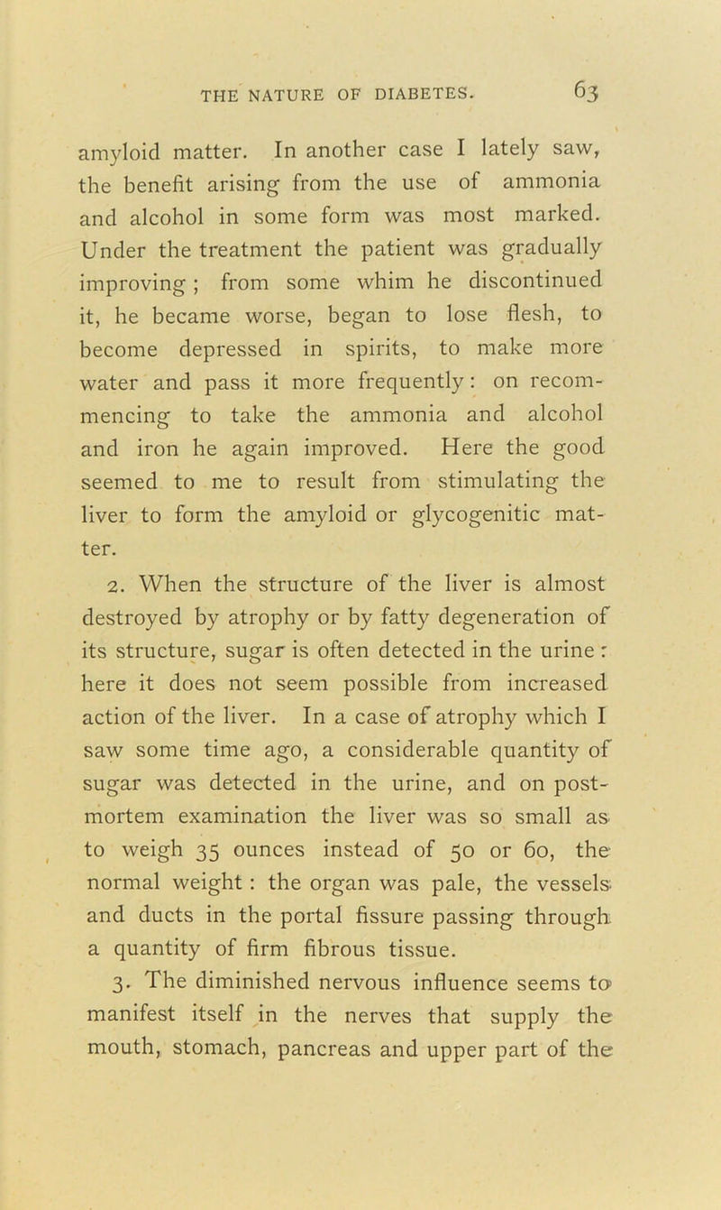 amyloid matter. In another case I lately saw, the benefit arising from the use of ammonia and alcohol in some form was most marked. Under the treatment the patient was gradually improving ; from some whim he discontinued it, he became worse, began to lose flesh, to become depressed in spirits, to make more water and pass it more frequently: on recom- mencing to take the ammonia and alcohol and iron he again improved. Here the good seemed to me to result from stimulating the liver to form the amyloid or glycogenitic mat- ter. 2. When the structure of the liver is almost destroyed by atrophy or by fatty degeneration of its structure, sugar is often detected in the urine : here it does not seem possible from increased action of the liver. In a case of atrophy which I saw some time ago, a considerable quantity of sugar was detected in the urine, and on post- mortem examination the liver was so small as to weigh 35 ounces instead of 50 or 60, the normal weight : the organ was pale, the vessels and ducts in the portal fissure passing through a quantity of firm fibrous tissue. 3. The diminished nervous influence seems to> manifest itself in the nerves that supply the mouth, stomach, pancreas and upper part of the