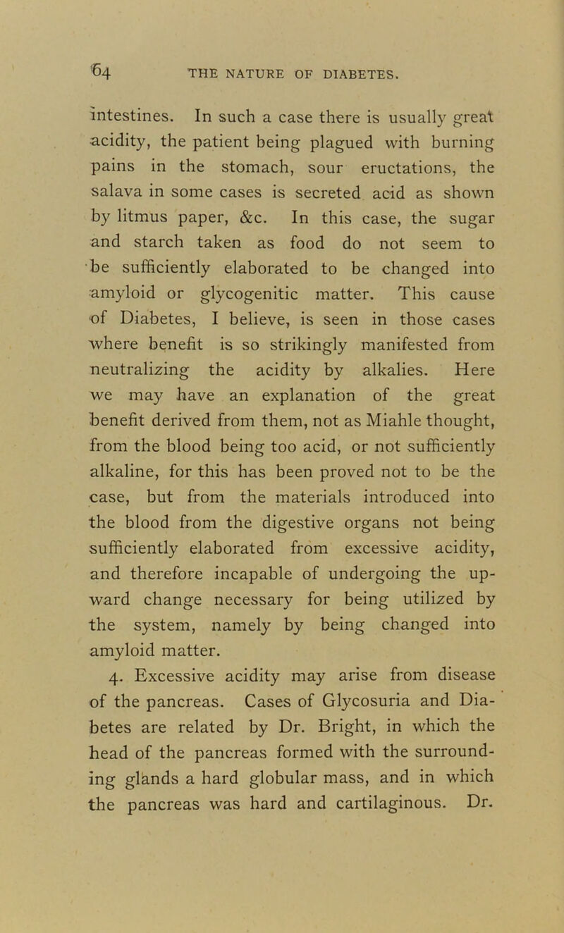 intestines. In such a case there is usually great acidity, the patient being plagued with burning pains in the stomach, sour eructations, the salava in some cases is secreted acid as shown by litmus paper, &c. In this case, the sugar and starch taken as food do not seem to be sufficiently elaborated to be changed into amyloid or glycogenitic matter. This cause of Diabetes, I believe, is seen in those cases where benefit is so strikingly manifested from neutralizing the acidity by alkalies. Here we may have an explanation of the great benefit derived from them, not as Miahle thought, from the blood being too acid, or not sufficiently alkaline, for this has been proved not to be the case, but from the materials introduced into the blood from the digestive organs not being sufficiently elaborated from excessive acidity, and therefore incapable of undergoing the up- ward change necessary for being utilized by the system, namely by being changed into amyloid matter. 4. Excessive acidity may arise from disease of the pancreas. Cases of Glycosuria and Dia- betes are related by Dr. Bright, in which the head of the pancreas formed with the surround- ing glands a hard globular mass, and in which the pancreas was hard and cartilaginous. Dr.