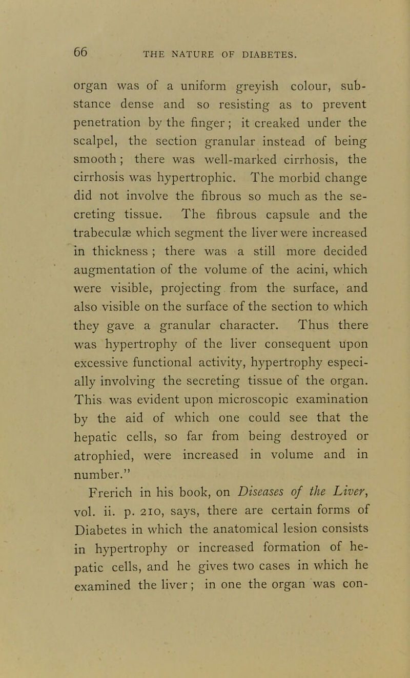 organ was of a uniform greyish colour, sub- stance dense and so resisting as to prevent penetration by the finger; it creaked under the scalpel, the section granular instead of being smooth ; there was well-marked cirrhosis, the cirrhosis was hypertrophic. The morbid change did not involve the fibrous so much as the se- creting tissue. The fibrous capsule and the trabeculae which segment the liver were increased in thickness ; there was a still more decided augmentation of the volume of the acini, which were visible, projecting from the surface, and also visible on the surface of the section to which they gave a granular character. Thus there was hypertrophy of the liver consequent upon excessive functional activity, hypertrophy especi- ally involving the secreting tissue of the organ. This was evident upon microscopic examination by the aid of which one could see that the hepatic cells, so far from being destroyed or atrophied, were increased in volume and in number.” Frerich in his book, on Diseases of the Liver, vol. ii. p. 210, says, there are certain forms of Diabetes in which the anatomical lesion consists in hypertrophy or increased formation of he- patic cells, and he gives two cases in which he examined the liver; in one the organ was con-