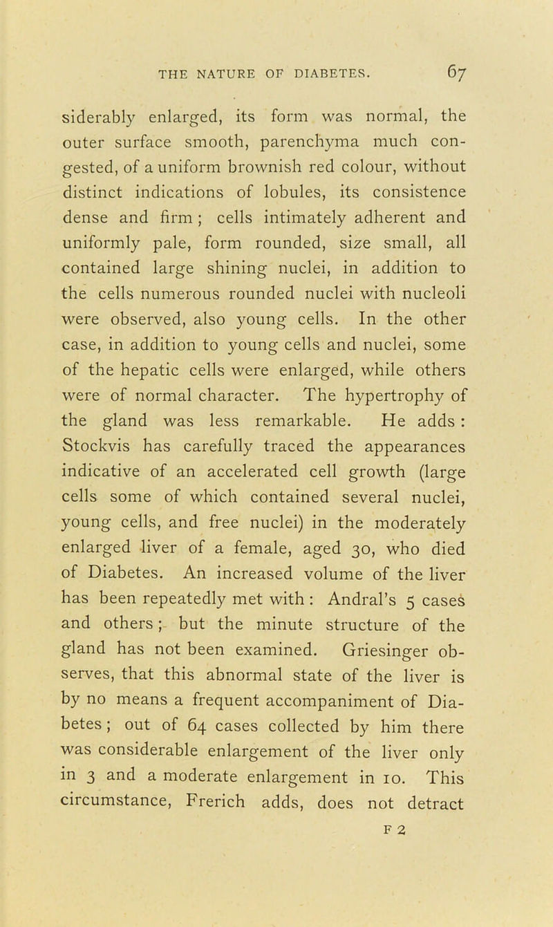 siderably enlarged, its form was normal, the outer surface smooth, parenchyma much con- gested, of a uniform brownish red colour, without distinct indications of lobules, its consistence dense and firm ; cells intimately adherent and uniformly pale, form rounded, size small, all contained large shining nuclei, in addition to the cells numerous rounded nuclei with nucleoli were observed, also young cells. In the other case, in addition to young cells and nuclei, some of the hepatic cells were enlarged, while others were of normal character. The hypertrophy of the gland was less remarkable. He adds : Stockvis has carefully traced the appearances indicative of an accelerated cell growth (large cells some of which contained several nuclei, young cells, and free nuclei) in the moderately enlarged liver of a female, aged 30, who died of Diabetes. An increased volume of the liver has been repeatedly met with : Andral’s 5 cases and others; but the minute structure of the gland has not been examined. Griesinger ob- serves, that this abnormal state of the liver is by no means a frequent accompaniment of Dia- betes ; out of 64 cases collected by him there was considerable enlargement of the liver only in 3 and a moderate enlargement in 10. This circumstance, Frerich adds, does not detract