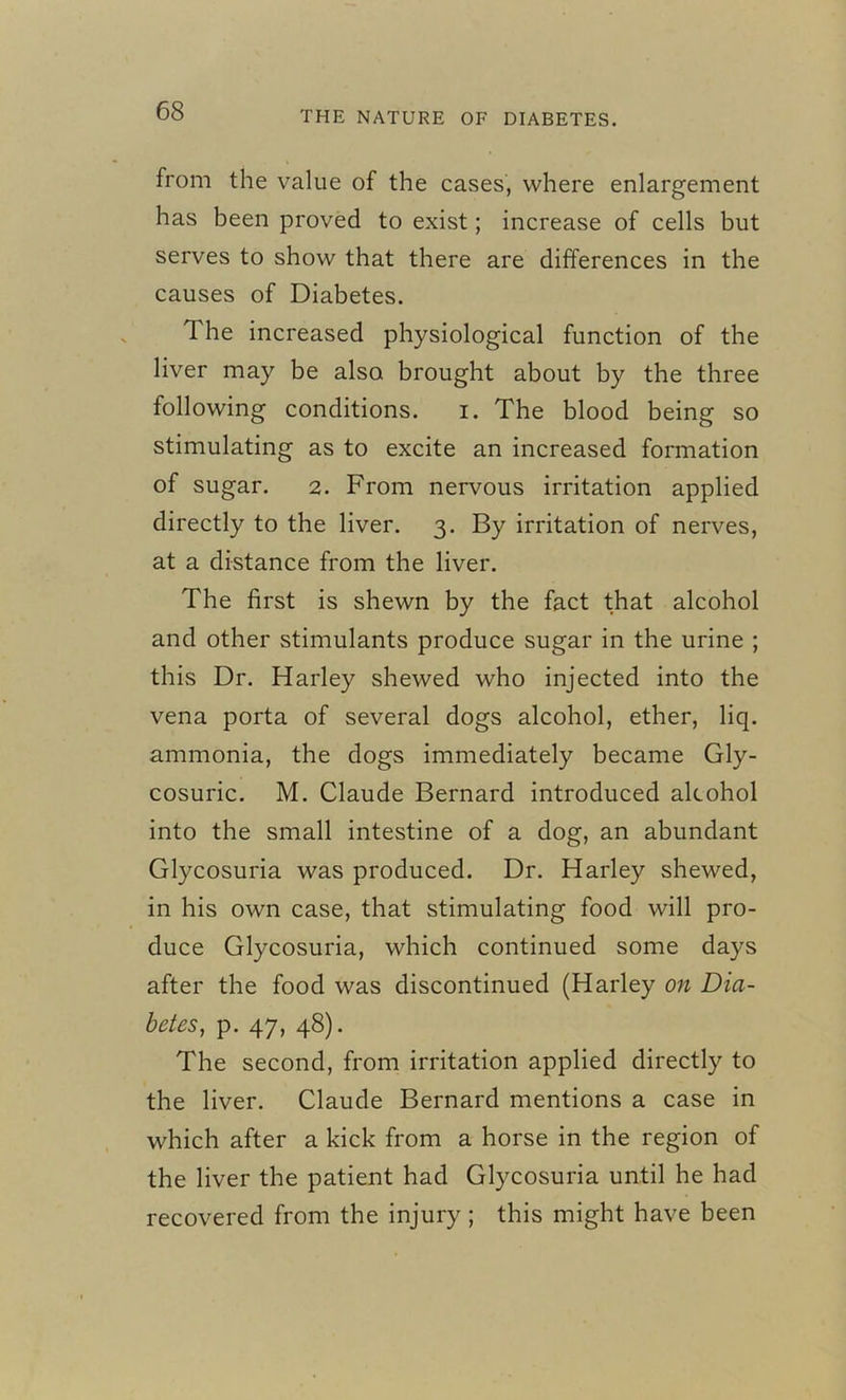 from the value of the cases, where enlargement has been proved to exist; increase of cells but serves to show that there are differences in the causes of Diabetes. 1 he increased physiological function of the liver may be also brought about by the three following conditions. i. The blood being so stimulating as to excite an increased formation of sugar. 2. From nervous irritation applied directly to the liver. 3. By irritation of nerves, at a distance from the liver. The first is shewn by the fact that alcohol and other stimulants produce sugar in the urine ; this Dr. Harley shewed who injected into the vena porta of several dogs alcohol, ether, liq. ammonia, the dogs immediately became Gly- cosuric. M. Claude Bernard introduced alcohol into the small intestine of a dog, an abundant Glycosuria was produced. Dr. Harley shewed, in his own case, that stimulating food will pro- duce Glycosuria, which continued some days after the food was discontinued (Harley on Dia- betes, p. 47, 48). The second, from irritation applied directly to the liver. Claude Bernard mentions a case in which after a kick from a horse in the region of the liver the patient had Glycosuria until he had recovered from the injury; this might have been