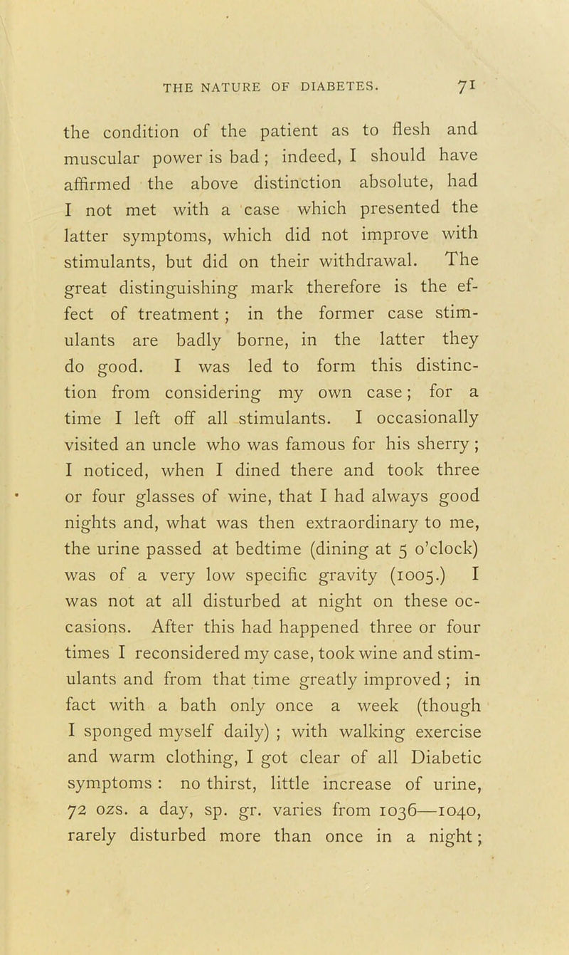 the condition of the patient as to flesh and muscular power is bad ; indeed, I should have affirmed the above distinction absolute, had I not met with a case which presented the latter symptoms, which did not improve with stimulants, but did on their withdrawal. The great distinguishing mark therefore is the ef- fect of treatment; in the former case stim- ulants are badly borne, in the latter they do good. I was led to form this distinc- tion from considering my own case; for a time I left off all stimulants. I occasionally visited an uncle who was famous for his sherry ; I noticed, when I dined there and took three or four glasses of wine, that I had always good nights and, what was then extraordinary to me, the urine passed at bedtime (dining at 5 o’clock) was of a very low specific gravity (1005.) I was not at all disturbed at night on these oc- casions. After this had happened three or four times I reconsidered my case, took wine and stim- ulants and from that time greatly improved ; in fact with a bath only once a week (though I sponged myself daily) ; with walking exercise and warm clothing, I got clear of all Diabetic symptoms : no thirst, little increase of urine, 72 02s. a day, sp. gr. varies from 1036—1040, rarely disturbed more than once in a night;