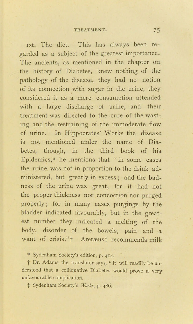 1st. The diet. This has always been re- garded as a subject of the greatest importance.. The ancients, as mentioned in the chapter on the history of Diabetes, knew nothing of the pathology of the disease, they had no notion of its connection with sugar in the urine, they considered it as a mere consumption attended with a large discharge of urine, and their treatment was directed to the cure of the wast- ing and the restraining of the immoderate flow of urine. In Hippocrates’ Works the disease is not mentioned under the name of Dia- betes, though, in the third book of his Epidemics,* he mentions that “in some cases the urine was not in proportion to the drink ad- ministered, but greatly in excess ; and the bad- ness of the urine was great, for it had not the proper thickness nor concoction nor purged properly; for in many cases purgings by the bladder indicated favourably, but in the great- est number they indicated a melting of the body, disorder of the bowels, pain and a want of crisis.”f AretaeusJ recommends milk ° Sydenham Society’s edition, p. 404. t Dr- Adams the translator says, “ It will readily be un- derstood that a colliquative Diabetes would prove a very unfavourable complication. X Sydenham Society’s Works, p. 486.
