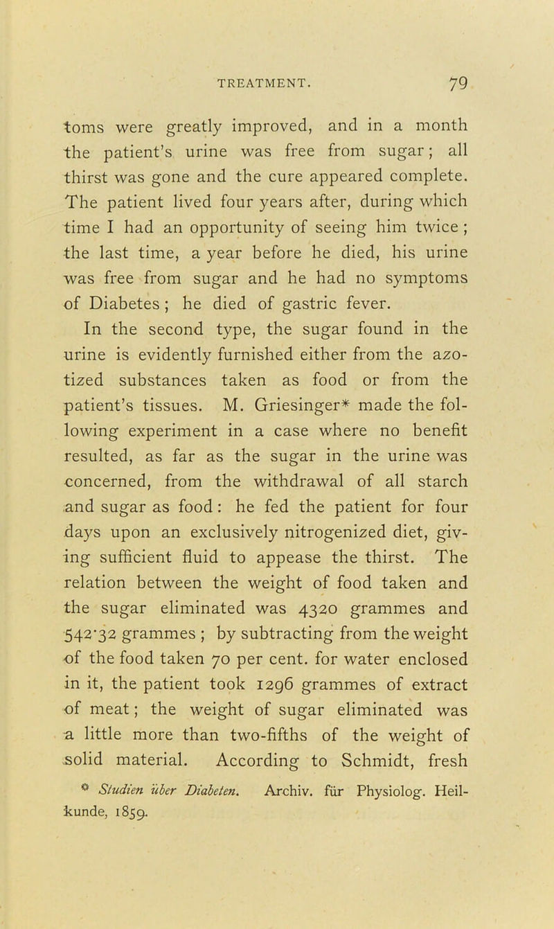 toms were greatly improved, and in a month the patient’s urine was free from sugar; all thirst was gone and the cure appeared complete. The patient lived four years after, during which time I had an opportunity of seeing him twice ; the last time, a year before he died, his urine was free from sugar and he had no symptoms of Diabetes ; he died of gastric fever. In the second type, the sugar found in the urine is evidently furnished either from the azo- tized substances taken as food or from the patient’s tissues. M. Griesinger* made the fol- lowing experiment in a case where no benefit resulted, as far as the sugar in the urine was concerned, from the withdrawal of all starch and sugar as food: he fed the patient for four days upon an exclusively nitrogenized diet, giv- ing sufficient fluid to appease the thirst. The relation between the weight of food taken and the sugar eliminated was 4320 grammes and 542’32 grammes ; by subtracting from the weight of the food taken 70 per cent, for water enclosed in it, the patient took 1296 grammes of extract of meat; the weight of sugar eliminated was a little more than two-fifths of the weight of solid material. According to Schmidt, fresh 0 Studien iiber Diabeten. Archiv. fiir Physiolog. Heil- kunde, 1859.