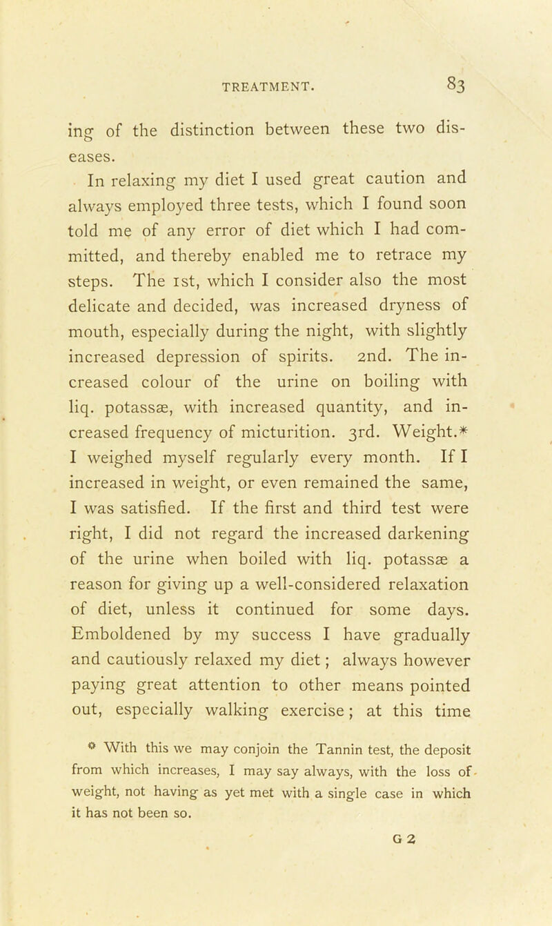 ingf of the distinction between these two dis- o eases. In relaxing my diet I used great caution and always employed three tests, which I found soon told me of any error of diet which I had com- mitted, and thereby enabled me to retrace my steps. The 1st, which I consider also the most delicate and decided, was increased dryness of mouth, especially during the night, with slightly increased depression of spirits. 2nd. The in- creased colour of the urine on boiling with liq. potassae, with increased quantity, and in- creased frequency of micturition. 3rd. Weight.* I weighed myself regularly every month. If I increased in weight, or even remained the same, I was satisfied. If the first and third test were right, I did not regard the increased darkening of the urine when boiled with liq. potassae a reason for giving up a well-considered relaxation of diet, unless it continued for some days. Emboldened by my success I have gradually and cautiously relaxed my diet; always however paying great attention to other means pointed out, especially walking exercise; at this time 0 With this we may conjoin the Tannin test, the deposit from which increases, I may say always, with the loss of weight, not having as yet met with a single case in which it has not been so.