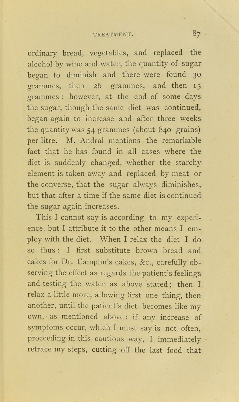 ordinary bread, vegetables, and replaced the alcohol by wine and water, the quantity of sugar began to diminish and there were found 30 grammes, then 26 grammes, and then 15 grammes : however, at the end of some days the sugar, though the same diet was continued, began again to increase and after three weeks the quantity was 54 grammes (about 840 grains) per litre. M. Andral mentions the remarkable fact that he has found in all cases where the diet is suddenly changed, whether the starchy element is taken away and replaced by meat or the converse, that the sugar always diminishes, but that after a time if the same diet is continued the sugar again increases. This I cannot say is according to my experi- ence, but I attribute it to the other means I em- ploy with the diet. When I relax the diet I do so thus : I first substitute brown bread and cakes for Dr. Camplin’s cakes, &c., carefully ob- serving the effect as regards the patient’s feelings and testing the water as above stated ; then I relax a little more, allowing first one thing, then another, until the patient’s diet becomes like my own, as mentioned above: if any increase of symptoms occur, which I must say is not often, proceeding in this cautious way, I immediately retrace my steps, cutting off the last food that