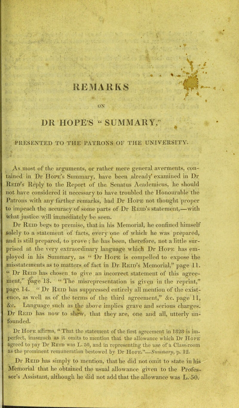 REMARKS ON OR HOPE’S “ SUMMARY.’ . v .-V-- PRESENTED TO THE PATRONS OF THE UNIVERSITY. As most of the arguments, or rather mere general averments, con- tained in Dr Dope’s Summary, have been already* examined in Dr Reid’s Reply to the Report of the Senatus Academicus, he should not have considered it necessary to have troubled the Honourable the Patrons with any farther remarks, had Dr Hope not thought proper to impeach the accuracy of some parts of Dr Reid’s statement,—with what justice will immediately be seen. Dr Reid begs to premise, that in his Memorial, he confined himself solely to a statement of facts, every one of which he was prepared, and is still prepared, to prove ; lie has been, therefore, not a little sur- prised at the very extraordinary language which Dr Hope has em- ployed in liis Summary, as “ Dr Hope is compelled to expose the misstatements as to matters of fact in Dr Reid’s Memorial,” page 11. “ Dr Reid has chosen to give an incorrect statement of this agree- ment,” ]?age 13. “ The misrepresentation is given in the reprint,” page 14. “ Dr Reid has suppressed entirely all mention of the exist- ence, as well as of the terms of the third agreement,” &c. page 11, &e. Language such as the above implies grave and serious charges. Dr Reid has now to shew, that they are, one and all, utterly un- founded. Dr Hope affirms, “ That the statement of the first agreement in 1828 is im- perfect, inasmuch as it omits to mention that the allowance which Dr Hope as the prominent remuneration bestowed by Dr Hope.”—Summary, p. 12. Dr Reid has simply to mention, that he did not omit to state in his Memorial that he obtained the usual allowance given to the Profes- sor’s Assistant, although lie did not add that the allowance was L. 50. • *■.