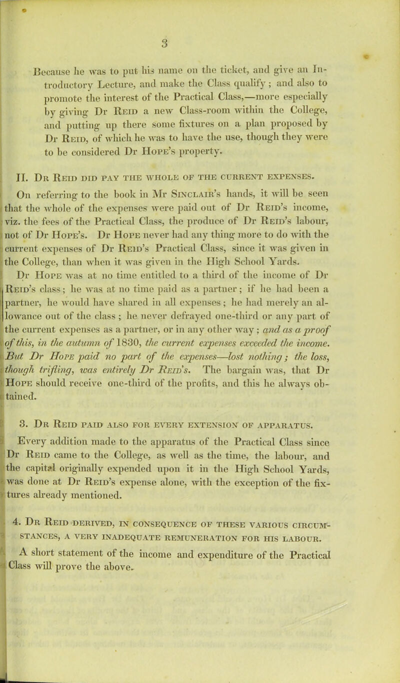 Because lie was to put his name on the ticket, and give an In- troductory Lecture, and make the Class qualify; and also to promote the interest of the Practical Class,—more especially by giving Dr Reid a new Class-room within the College, and putting up there some fixtures on a plan proposed by Dr Reid, of which he was to have the use, though they were to be considered Dr Hope’s property. II. Dr Reid did pay the whole of the current expenses. On referring to the book in Mr Sinclair’s hands, it will be seen i that the whole of the expenses were paid out of Dr Reid’s income, viz. the fees of the Practical Class, the produce of Dr Reid’s labour, not of Dr Hope’s. Dr Hope never had any thing more to do with the ■ current expenses of Dr Reid’s Practical Class, since it was given in ■the College, than when it was given in the High School Yards. Dr Hope was at no time entitled to a third of the income of Dr Reid’s class; he was at no time paid as a partner; if he had been a partner, he would have shared in all expenses ; he had merely an al- lowance out of the class ; he never defrayed one-third or any part of the current expenses as a partner, or in any other way ; and as a: proof \ of this, in the autumn of 1830, the current expenses exceeded the income. But Dr Hope paid no part of the expenses—lost nothing; the loss, though trifling, icas entirely Dr Reids. The bargain was, that Dr Hope should receive one-third of the profits, and this he always ob- tained. 3. Dr Reid paid also for every extension of apparatus. Every addition made to the apparatus of the Practical Class since Dr Reid came to the College, as well as the time, the labour, and the capital originally expended upon it in the High School Yards, - was done at Dr Reid’s expense alone, with the exception of the fix- * tures already mentioned. 4. Dr Reid derived, in consequence of these various circum- stances, A very inadequate remuneration for his labour. A short statement of the income and expenditure of the Practical Class will prove the above.