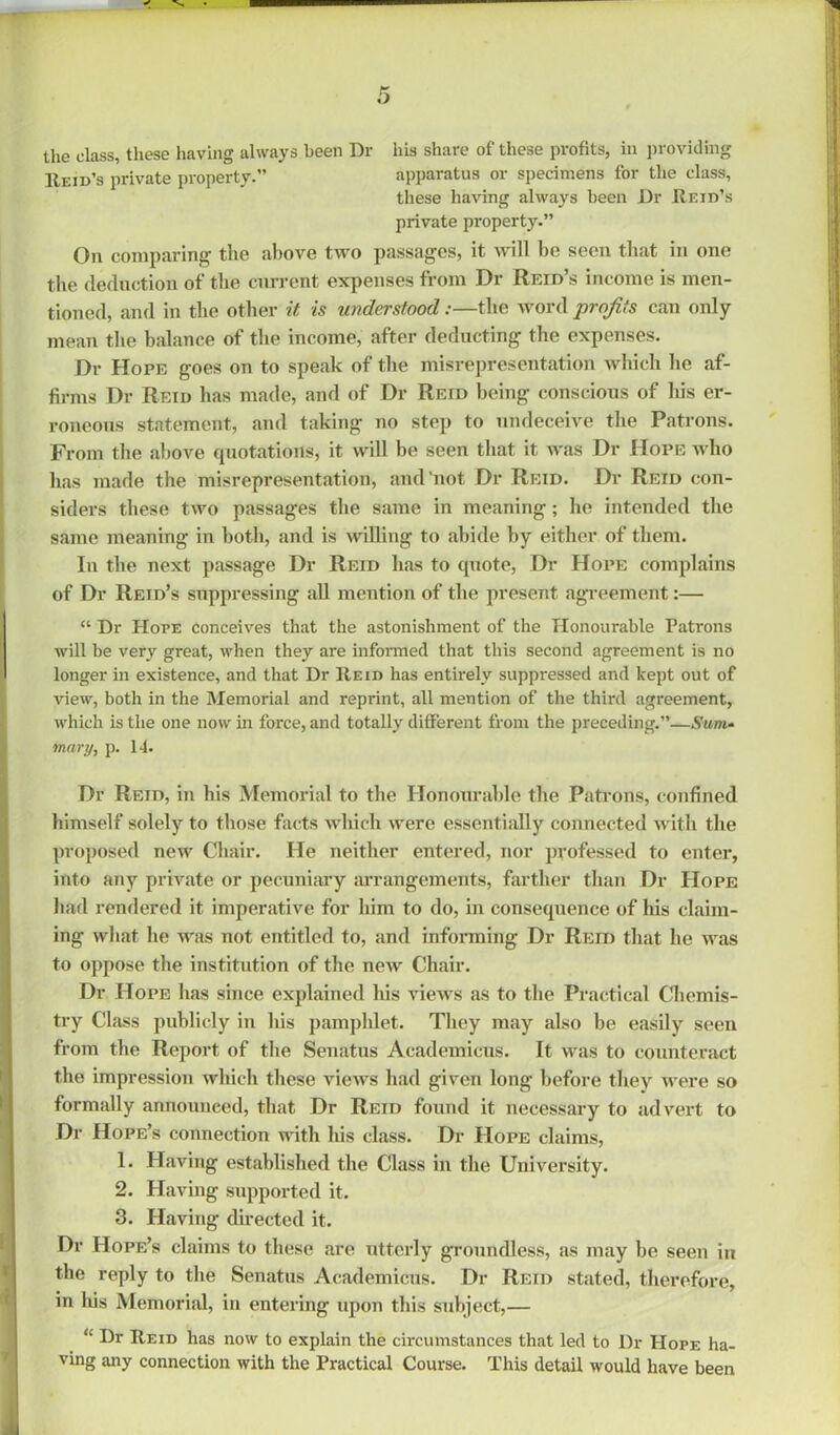 the class, these having always been Dr his share of these profits, in providing 11eid’s private property.” apparatus or specimens for the class, these having always been Dr Reid’s private property.” On comparing the above two passages, it will he seen that in one the deduction of the current expenses from Dr Reid’s income is men- tioned, and in the other it is understood:—the word profits can only- mean the balance of the income, after deducting the expenses. Dr Hope goes on to speak of the misrepresentation which he af- firms Dr Reid has made, and of Dr Reid being conscious of his er- roneous statement, and taking no step to undeceive the Patrons. From the above quotations, it will he seen that it was Dr Hope who has made the misrepresentation, and'not Dr Reid. Dr Reid con- siders these two passages the same in meaning; he intended the same meaning in both, and is willing to abide by either of them. In the next passage Dr Reid has to quote, Dr Hope complains of Dr Reid’s suppressing all mention of the present agreement:— “ Dr Hope conceives that the astonishment of the Honourable Patrons will be very great, when they are informed that this second agreement is no longer in existence, and that Dr Reid has entirely suppressed and kept out of view, both in the Memorial and reprint, all mention of the third agreement, which is the one now in force, and totally different from the preceding.”—Sum- mary, p. 14. Dr Reid, in his Memorial to the Honourable the Patrons, confined himself solely to those facts which were essentially connected with the proposed new Chair. He neither entered, nor professed to enter, into any private or pecuniary arrangements, farther than Dr Hope had rendered it imperative for him to do, in consequence of his claim- ing what he was not entitled to, and informing Dr Reid that he was to oppose the institution of the new Chair. Dr Hope has since explained his views as to the Practical Chemis- try Class publicly in his pamphlet. They may also be easily seen from the Report of the Senatus Academicus. It was to counteract the impression which these views had given long before they were so formally announced, that Dr Reid found it necessary to advert to Dr Hope’s connection with his class. Dr Hope claims, 1. Having established the Class in the University. 2. Having supported it. 3. Having directed it. Dr Hope’s claims to these are utterly groundless, as may be seen in the reply to the Senatus Academicus. Dr Reid stated, therefore, in his Memorial, in entering upon this subject,— “ Dr Reid has now to explain the circumstances that led to Dr Hope ha- ving any connection with the Practical Course. This detail would have been