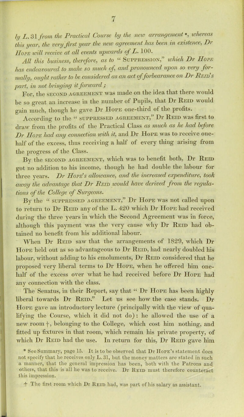 ly L. 31 from the Practical Course by the new arrangement *, whereas this year, the very first year the new agreement has been in existence, Di- IIove will receive at all events upwards of L. 100. All this business, therefore, as to “ Suppression,” which Dr Hope has endeavoured to make so much of, and pronounced upon so very for- mally, ought rather to he considered as an act of forbearance on Dr Reid’s part, in not bringing it forward ; For, the second agreement was made on the idea that there would he so great an increase in the number of Pupils, that Dr Reid would gain much, though he gave Dr Hope one-third of the profits. According to the i( suppressed agreement, Dr Reid was first to draw from the profits of the Practical C,lass as much as he had before Dr Hope had any connection with it, and Dr Hope was to receive one- half of the excess, thus receiving a half of every tiling arising from the progress of the Class. By the second agreement, which was to benefit both, Dr Reid got no addition to his income, though he had double the labour for three years. Dr Hope’s alloivance, and the increased expenditure, took away the advantage that Dr Reid woidd have derived from the regula- tions of the College of Surgeons. By the “ suppressed agreement,” Dr Hope was not called upon to return to Dr Reid any of the L. 420 which Dr Hope had received during the three years in which the Second Agreement was in force, although this payment was the very cause why Dr Reid had ob- tained no benefit from his additional labour. When Dr Reid saw that the arrangements of 1829, which Di- Hope held out as so advantageous to Dr Reid, had nearly doubled his labour, without adding to his emoluments, Dr Reid considered that he proposed very liberal terms to Dr Hope, when he offered him one- lialf of the excess over what he had received before Dr Hope had any connection with the class. The Senatus, in their Report, say that “ Dr Hope has been highly liberal towards Dr Reid.” Let us see how the case stands. Di- Hope gave an introductory lecture (principally with the view of qua- lifying the Course, which it did not do): he allowed the use of a new room ■[, belonging to the College, which cost him nothing, and fitted up fixtures in that room, which remain his private property, of which Dr Reid had the use. In return for this, Dr Reid gave him * See Summary, page 15. It is to be observed that Dr IIorE’s statement does not specify that he receives onty L. 31, but the money matters are stated in such a manner, that the general impression has been, both with the Patrons and others, that this is all he was to receive. Dr Reid must therefore counteract this impression. + The first room which Dr Reid had, was part of his salary as assistant.