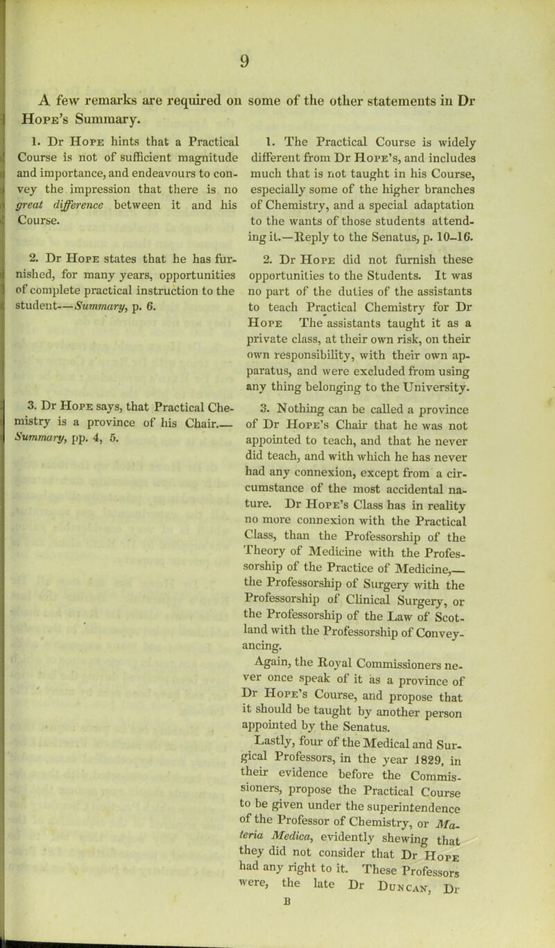 A few remarks are required on Hope’s Summary. 1. Dr Hope hints that a Practical Course is not of sufficient magnitude and importance, and endeavours to con- vey the impression that there is no great difference between it and his Course. 2. Dr Hope states that he has fur- nished, for many years, opportunities of complete practical instruction to the student—Summary, p. 6. 3. Dr Hope says, that Practical Che- mistry is a province of his Chair.. Summary, pp. 4, 5. some of the other statements in Dr 1. The Practical Course is widely different from Dr Hope’s, and includes much that is not taught in his Course, especially some of the higher branches of Chemistry, and a special adaptation to the wants of those students attend- ing it.—Iteply to the Senatus, p. 10-16. 2. Dr Hope did not furnish these opportunities to the Students. It was no part of the duties of the assistants to teach Practical Chemistry for Dr Hope The assistants taught it as a private class, at their own risk, on their own responsibility, with their own ap- paratus, and were excluded from using any thing belonging to the University. 3. Nothing can be called a province of Dr Hope’s Chair that he was not appointed to teach, and that he never did teach, and with which he has never had any connexion, except from a cir- cumstance of the most accidental na- ture. Dr Hope’s Class has in reality no more connexion with the Practical Class, than the Professorship of the Theory of Medicine with the Profes- sorship of the Practice of Medicine,— the Professorship of Surgery with the Professorship of Clinical Surgery, or the Professorship of the Law of Scot- land with the Professorship of Convey- ancing. Again, the Itoyal Commissioners ne- ver once speak of it as a province of Dr Hope’s Course, and propose that it should be taught by another person appointed by the Senatus. Lastly, four of the Medical and Sur- gical Professors, in the year 1829, in their evidence before the Commis- sioners, propose the Practical Course to be given under the superintendence of the Professor of Chemistry, or Ma- teria Medica, evidently shewing that they did not consider that Dr Hope had any right to it. These Professors were, the late Dr Duncax, Dr B