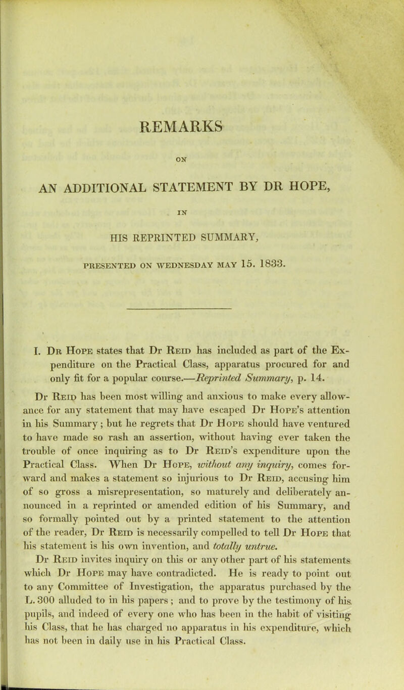 REMARKS ON AN ADDITIONAL STATEMENT BY DR HOPE, IN HIS REPRINTED SUMMARY, PRESENTED ON WEDNESDAY MAY 15. 1833. I. Dr Hope states that Dr Reid has included as part of the Ex- penditure on the Practical Class, apparatus procured for and only fit for a popular course.—Reprinted Summary, p. 14. Dr Reid has been most willing and anxious to make every allow- ance for any statement that may have escaped Dr Hope’s attention in his Summary; but he regrets that Dr Hope should have ventured to have made so rash an assertion, without having ever taken the trouble of once inquiring as to Dr Reid’s expenditure upon the Practical Class. When Dr Hope, without any inquiry, comes for- ward and makes a statement so injurious to Dr Reid, accusing him of so gross a misrepresentation, so maturely and deliberately an- nounced in a reprinted or amended edition of his Summary, and so formally pointed out by a printed statement to the attention of the reader, Dr Reid is necessarily compelled to tell Dr Hope that his statement is his own invention, and totally untrue. Dr Reid invites inquiry on this or any other part of his statements which Dr Hope may have contradicted. He is ready to point out to any Committee of Investigation, the apparatus purchased by the L. 300 alluded to in liis papers ; and to prove by the testimony of his. pupils, and indeed of every one who has been in the habit of visiting his Class, that he has charged no apparatus in his expenditure, which has not been in daily use in his Practical Class.