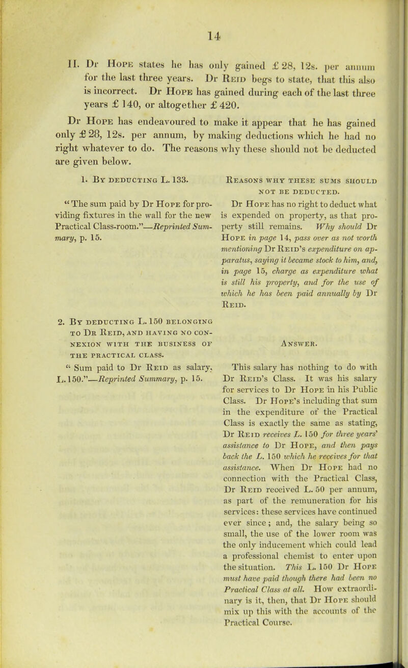 II. Dr Hope states lie has only gained £28, 12s. per annum for the last three years. Dr Reid begs to state, that this also is incorrect. Dr Hope has gained during each of the last tliree years £ 140, or altogether £ 420. Dr Hope has endeavoured to make it appear that he has gained only £28, 12s. per annum, by making deductions which he had no right whatever to do. The reasons why these should not be deducted are given below. 1. By deducting L. 133. “ The sum paid by Dr Hope for pro- viding fixtures in the wall for the new Practical Class-room.”—Reprinted Sum- mary, p. 15. 2. By deducting L. 150 belonging to Dr Reid, and having no con- nexion WITH THE BUSINESS OF THE PRACTICAL CLASS. “ Sum paid to Dr Reid as salary. I,. 150.”—Reprinted Summary, p. 15. Reasons why these sums should NOT BE DEDUCTED. Dr Hope has no right to deduct what is expended on property, as that pro- perty still remains. Why should Dr PI ope in page 14, pass over as not worth mentioning Dr Reid’s expenditure on ap- paratus, saying it became stock to him, and, in page 15, charge as expenditure what is still his property, and for the use of which he has been paid annually by Dr Reid. Answer. This salary has nothing to do with Dr Reid’s Class. It was his salary for services to Dr Hope in his Public Class. Dr Hope’s including that sum in the expenditure of the Practical Class is exactly the same as stating, Dr Reid receives L. 150 for three years' assistance to Dr Hope, and then pays back the L. 150 which he receives for that assistance. When Dr Hope had no connection with the Practical Class, Dr Reid received L. 50 per annum, as part of the remuneration for his services: these services have continued ever since; and, the salary being so small, the use of the lower room was the only inducement which could lead a professional chemist to enter upon the situation. This L. 150 Dr PIope must have paid though there had been no Practical Class at all. How extraordi- nary is it, then, that Dr Hope should mix up this with the accounts of the Practical Course.