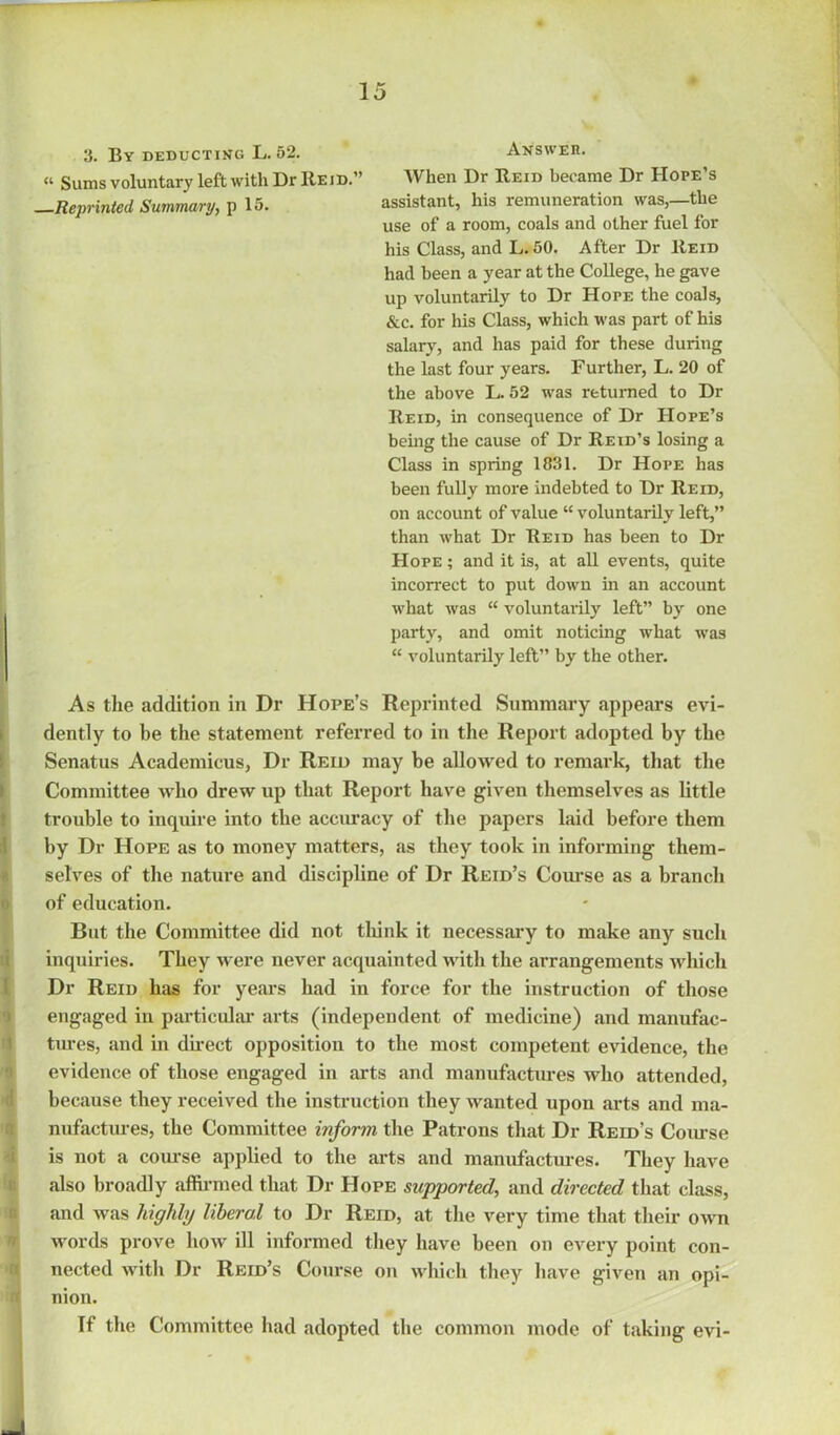 3. By deducting L. 52. Answer. “ Sums voluntary left with Dr Reid.” When Dr Reid became Dr Hoi>e’s Reprinted Summary, p 15. assistant, his remuneration was,—the use of a room, coals and other fuel for his Class, and L.50. After Dr Reid had been a year at the College, he gave up voluntarily to Dr HorE the coals, &c. for his Class, which was part of his salary, and has paid for these during the last four years. Further, L. 20 of the above L. 52 was returned to Dr Reid, in consequence of Dr Hope’s being the cause of Dr Reid’s losing a Class in spring 1831. Dr Hope has been fully more indebted to Dr Reid, on account of value “ voluntarily left,” than what Dr Reid has been to Dr Hope ; and it is, at all events, quite incorrect to put down in an account what was “ voluntarily left” by one party, and omit noticing what was “ voluntarily left” by the other. As the addition in Dr Hope’s Reprinted Summary appears evi- dently to be the statement referred to in the Report adopted by the Senatus Academicus, Dr Reid may be allowed to remark, that the Committee who drew up that Report have given themselves as little trouble to inquire into the accuracy of the papers laid before them by Dr Hope as to money matters, as they took in informing them- selves of the nature and discipline of Dr Reid’s Course as a branch of education. But the Committee did not think it necessary to make any such inquiries. They were never acquainted with the arrangements which Dr Reid has for years had in force for the instruction of those engaged in particular arts (independent of medicine) and manufac- tures, and in direct opposition to the most competent evidence, the evidence of those engaged in arts and manufactures who attended, because they received the instruction they wanted upon arts and ma- nufactures, the Committee inform the Patrons that Dr Reid’s Course is not a course applied to the arts and manufactures. They have also broadly affirmed that Dr Hope supported, and directed that class, and was highly liberal to Dr Reid, at the very time that their own words prove how ill informed they have been on every point con- nected with Dr Reid’s Course on which they have given an opi- nion. If the Committee had adopted the common mode of taking evi-