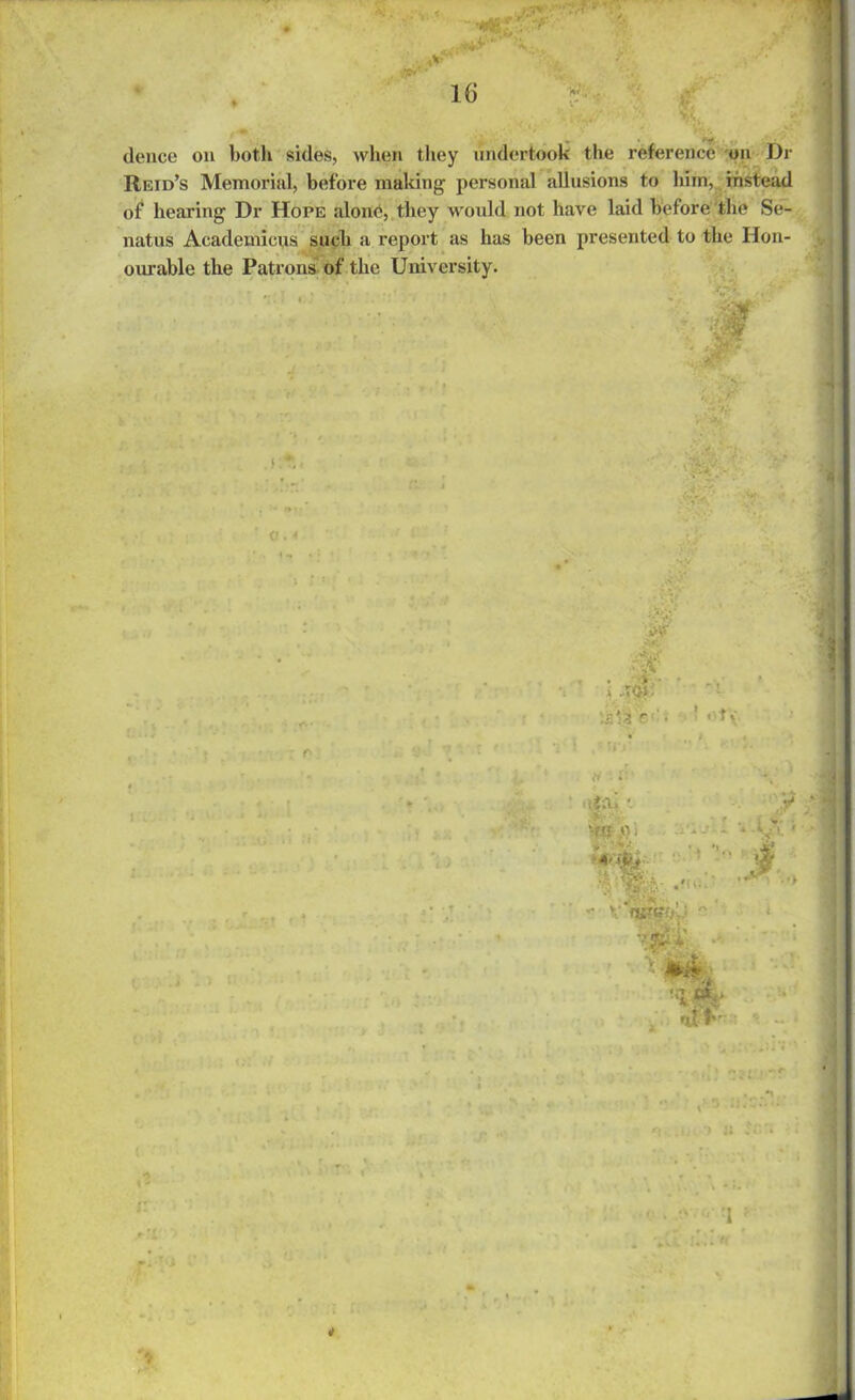 “ «IK£%■ j<r*> ' * v r*. -.V HP 16 deuce on both sides, when they undertook the reference on Dr Reid’s Memorial, before making personal allusions to him, instead of hearing Dr Hope alone, they would not have laid before the Se- natus Academieus such a report as has been presented to the Hon- ourable the Patrons of the University. ■ . ' ' . ■m . K” < ' . - 4^ .V o. < ••-V; -v; . . •• r&u (“'• ’ •'». •' i . * y$frS)i - k *1 - v'wsroj'  VWfe: . # - 4^- * il ' •'> -rfi- ^ ! 4-Vi ,• -1 ; . i It 1