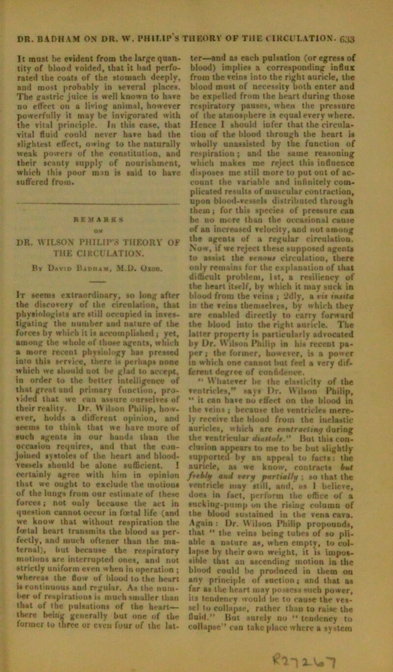 It roust be evident from the large quan- tity of blood voided, that it bad perfo- rated the coats of the stomach deeply, and most probably in several places. The gastric juice is well known to have no effect on a living animal, however powerfully it may be invigorated with the vital principle. In this case, that vital fluid could never have had the slightest effect, owing to the naturally weak powers of the constitution, and their scanty supply of nourishment, which this poor in:«n is said to have suffered from. REMARKS O* DR. WILSON PHILIP’S THEORY OF THE CIRCULATION. By Davib Baoram, M.D. Oxoo. It seetns extraordinary, so long after the discovery of the circulation, that physiologists are still occupied in inves- tigating the number and nature of the forces by which it is accomplished ; yet, among the whale of those agents, which a more recent physiology has pressed into this service, there is perhaps none which we should not be glad to accept, in order to the better intelligence of that great and primary function, pro- vided that we can assure ourselves of their reality. L>r. Wilson Philip, how- ever, holds a different opinion, and seems to think that we hare more of such agents in our hands than the occasion requires, and that the con- joined systoles of the heart and blood- vessels should be alone sufficient. 1 certainly agree with him in opinion that we ought to exclude the motions of the lungs from our estimate of these forces; not only because the act in question cannot occur in foetal life (and we know that without respiration tin* foetal heart transmits the blood as per- fectly, and much oflener than the ma- ternal), but because the respiratory motions are interrupted ones, and not strictly uniform even when in operation ; whereas the flow of blood to the heart is continuous and regular. As the num- ber of respirations is much smaller than that of the pulsations of the heart— there being generally but one of the former to three or cveu four of the lat- ter—and as each pulsation (or egress of blood) implies a corresponding influx from the veins into the right auricle, the blood must of necessity both enter and be expelled from the heart during those respiratory pauses, when the pressure of the atmosphere is equal every where. Hence I should infer that the circula- tion of the blood through the heart is wholly unassisted by the function of respiration; and the same reasoning which makes me reject this influence disposes ine still more to put out of ac- count the variable and infinitely com- plicated results of muscular contraction, upon blood-vessels distributed through them; for this species of pressure cun be ro mere than the occasional cause of an increased velocity, and not among the agents of a regular circulation. Now, if we reject these supposed agents to assist the tenant circulation, there only remains for the explanation of that difficult problem, 1st, a resiliency of the heart itself, by which it may suck in blood from the veins ; 2dly, a rit insita in the veins themselves, by which they are enabled directly to carry forward the blood into tire right auricle. The latter property is particularly advocated by Dr. Wibon Philip in hi* meant pa- per; the former, however, is a power in which one cannot but feel a very dif- ferent degree of confidence. “ W'batever be the elasticity of tire ventricles,” *ay» Dr. Wilson Philip, ** it can have no effect on the blood in the veins ; because the ventricle* mere- ly receive, the blood from the inelastic auricles, which are contracting during the ventricular dtartole.” But this con- clusion appears to me to be but slightly supported by an appeal to facts: the auricle, as we know, contracts but feebly and very partially ; so that the ventricle may still, and. as 1 believe, does in fact, perform the office of a sucking-pump on the risiug column of the blood sustained in the vena cava. Again : Dr. Wilson Philip propounds, that *• the veins being tubes of so pli- able a nature as, when empty, to col- lapse by their own weight, it is impos- sible that an ascending motion in the blood could be produced in them on any principle of suction; and that as far as the heart may possess such power, its tendency would lie to cause the ves- sel t» collapse, rather tbau to raise the fluid.” But surely no “ tendency to collapse'* can take place where a system J. U1