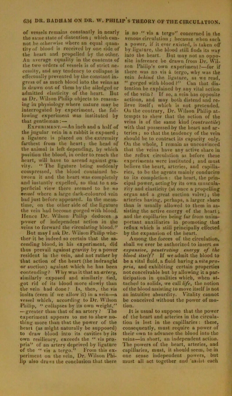 of vessels remains constantly in nearly the same state of distention ; which can- not be otherwise where an equal quan- tity of blood is received by one side of the heart and propelled by the other. An average equality in the contents of the two orders of vessels is of strict ne- cessity, and any tendency to collapse is effectually prevented by the constant in- gress of as much blood into the veins as is drawn out of them by the alledged or admitted elasticity of the heart. But as Dr. Wilson Philip objects to reason- ing in physiology where nature may be interrogated by experiment, the fol- lowing experiment was instituted by that gentleman: — Experiment.—An inch and a half of the jugular vein in a rabbit is exposed ; a ligature is placed on the extremity farthest from the heart; the head of the animal is left depending, by which position the blood, in order to reach the heart, will have to ascend against gra- vity. “ The ligature being suddenly compressed, the blood contained be- tween it and the heart was completely and instantly expelled, so that to n su- perficial view there seemed to be no vessel where a large dark-coloured vein had just before appeared, in the mean- time, on the oilier side of the ligature the vein had become gorged with blood. Hence Dr. Wilson Philip deduces a power of independent action in the veins to forward the circulating blood.” But may I ask Dr. Wilson Philip whe- ther it be indeed so certain that the as- cending blood, in his experiment, did thus prevail against gravity by a power resident in the vein, and not rather by that action of the heart (the indraught or suction) against which he has been contending? Wby was it that an artery, similarly exposed and similarly tied, got rid of its blood more slowly than the vein had done ? Is, then, the vis insita (even if we allow it) in a vein—a vessel which, according to Dr. Wilson Philip, “ collapses by its own weight,” — greater than that of an artery ? The experiment appears to me to shew no- thing more than that the power of the heart (as might naturally be supposed) to draw blood into its cavities by its own resiliency, exceeds the “ vis pro- pria” of an artery deprived by ligature of the “ vis a tergo.” From this ex- periment on the vein, Dr. Wilson Phi- lip also draws the conclusion that there is no “ vis a tergo” concerned in the venous circulation ; because when such a power, if it ever existed, is taken off’ by ligature, the blood still finds its way iuto the heart. But may not an oppo- site inference be drawn from Dr. Wil- son Philip’s own experiment?—for if there was no vis a tergo, why was the vein behind the ligature, as we read, “ gorged with blood ?” Can that dis- tention be explained by any vital action of the vein ? If so, a vein has opposite actions, and may both distend and re- lieve itself; which is not pretended. On the contrary, Dr. Wilson Philip at- tempts to shew that the action of the veins is of the same kind (contractile) with that possessed by the heart and ar- teries ; so that the tendency of the vein should he to contract its capacity only. On the whole, I remain as unconvinced that the veins have any active share iu the reflux circulation as before these experiments were instituted ; and must believe the heart, arteries, and capilla- ries, to he the agents mainly conducive to its completion : the heart, the prin- cipal power, acting by its own muscula- rity and elasticity (at once a propelling organ and a great suction valve); the arteries having, perhaps, a larger share than is usually allowed to them in as- sisting the active energy of the heart; and the capillaries being far from unim- portant auxiliaries in promoting that reflux which is still principally effected by the expansion of the heart. Among the forces of the circulation, shall we ever be authorized to insert an expansive, penetrating energy of the blood itself! If we admit the blood to be a vital fluid, a fluid having a vita pro- pria, and exhibiting certain properties not conceivable hut by allowing it a par- ticipation in qualities which, when at- tached to solids, we call life, the notion of the blood assisting to move itself is not an intuitive absurdity. Vitality cannot be conceived without the power of mo- tion. It is usual to suppose that the power of the heart and arteries iu the circula- tion is lost in the capillaries: these, consequently, must require a power of their own to advance the blood into the veins—in short, an independent action. The powers of the heart, arteries, and capillaries, must, it should seem, he in one sense independent powers, but must all act together and assist each