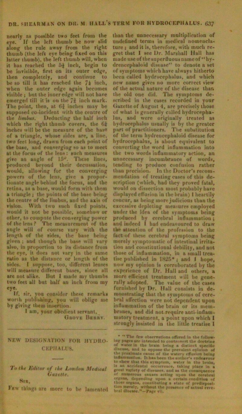 DR. SHEARMAN ON DR. M HALL S TERM FOR HYDROCEPHALUS. 63? nearly as possible two feet from the eye. If the left thumb be now slid along the rule away from the right thumb (the left eye being fixed on this latter thumb), the left thumb will, when it has reached the 6$ inch, begin to be invisible, first on its outer edge, then completely, and continue to be so till it has reached the 7i iueh, when the outer edge again becomes visible ; but the inner edge will not have emerged till it is on the 7i inch mark. The point, then, at 6J inches may be supposed co-incident with the centre of the limb**. Deducting the half inch which the right thumb covers, tbe 6^ inches will be the measure of the base of a triangle, whose sides are, a line, two feel long, drawn from each point of the base, and converging so a* to meet at the focus of the lens: such measures give an angle of 16®. These lines, produced beyond their decussation, would, allowing for the converging powers of the lens, give a propor- tionate angle behind the focus, and the retina, as a base, would form with them a triangle ; tbe points of the base being the centre of the limbus, and the axis of vision. With two such fixed points, would it not be possible, somehow or other, to compute tbe converging power of the lens ? The measurement of the angle will of course vary with the length of the sides, the base being given ; and though the base will vary also, in proportion to its distance from the eye, it does not vary in tbe tame ratio as the distauce or length of the skies. I suppose, too, different lenses will measure different bases, since all are not alike. 13ut I made my thumbs two feet all but half an inch from my eye. If. sir, you consider these remarks worth puhiivhing, you will oblige me by giving them insertion. I am, your obedient servant, Grove Berry. NEW DESIGNATION FOR HYDRO- CEPHALUS. To the Editor of the London Medtcal (•azttle. Sir, Few things are more to lie lamented than the unnecessary multiplication of undefined terms in medical nomencla- ture ; and it is, therefore, with much re- gret that I see Dr. Marshall Ilall has made use of the superfluous name of “ hy- drencephaloid disease” to denote a set of symptoms which have always hitherto been called hydrocephalus, and which new name gives no more correct view of the actual nature of the disease than the old one did. The symptoms de- scribed in the cases recorded in your Gazette of August 4, are precisely those of what is generally called hydrocepha- lus, and were originally treated as hydrocephalus usually is by the greater part of practitioners. The substitution of the term hydreucephaloid disease for hydrocephalus, is about equivalent to converting the word inflammation into the two words inflammatory action, an unnecessary incumbrance of words, tending to produce confusion rather than precision. In the Doctor’s recom- mendation of treating cases of this de- scription (which, had they proved fatal, would on dissection most probably have displayed effusion in the brain) I heartily concur, as being more judicious than the excessive depleting mea-ures employed under the idea of the symptoms being produced by cerebral inflammation; and indeed I had endeavoured to draw the attention of the profession to the fact of these cerebral symptoms being merely symptomatic of intestinal irrita- tion aud constitutional debility, and not those of inflammation, in a small trea- tise published in 1825* ; and I hope, now my opinion is corroborated by tbe experience of Dr, Hall and others, a more efficient treatment will he gene- rally adopted. Tbe value of the cates furnished by Dr. Hall consists in de- monstrating that the symptoms of cere- bral affection were not dependent upon inflammation of the brain or its mem- branes, and did not require anti-inflam- matory treatment, a point upon which I strongly insisted in the little treatise I The few obaervalloR* offered in tbe follow- inf page* are intended to controvert the doctrine of water in the brain briar a distinct » pacific fiitcaae, and to oppovc the prevalent opinion of the proximate canoe of tbe watery effusion being inflammation. It ba» been tbe author’, endeavour to * hew that tbia ayroptom, water in tbe brain, ia an accidental occurrence, taking place in a great variety of diaeaac*. and aa the tonaoquence of numerous cauae* acting upon the cerebral organa, depending upon a certain condition of tho»* organa, conatiiutlng a atate of predUpoai- tir.n merely, without the preaence of actual eeie- brat UUvaae.— page vH,