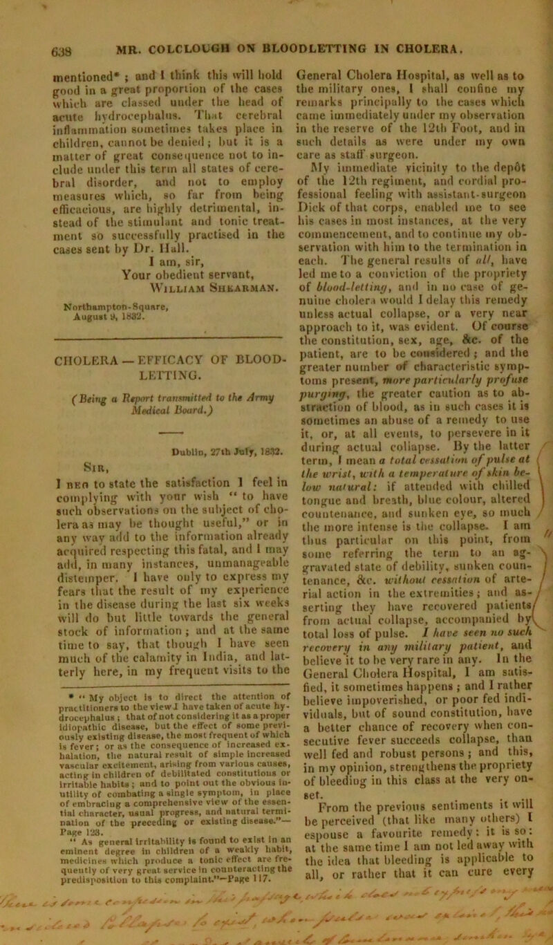 mentioned* ** ; and 1 think this will hold good in a great proportion of the cases which are classed under the head of acute hydrocephalus. That cerebral inflammation sometimes takes place in children, cannot be denied; hut it is a matter of great consequence not to in- clude under this term all states of cere- bral disorder, and not to employ measures which, so far from being efficacious, are highly detrimental, in- stead of the stimulant and tonic treat- ment so successfully practised in the cases sent by Dr. Hall. I am, sir, Your obedient servant, William Shearman. Northampton - Square, August 9, 1832. CHOLERA —EFFICACY OF BLOOD- LETTING. ( Being a Report transmitted to the Army Medical Board.) Dublin, 27th July, 1832. Sir, I reo to state the satisfaction 1 feel in complying with yonr wish “ to have such observations on the subject of cho- lera a3 may be thought useful,” or in any way add to the information already acquired respecting this fatal, and 1 may add, in many instances, unmanageable distemper. I have only to express my fears that the result of my experience in the disease during the last six weeks will do but little towards the general stock of information; and at the same time to say, that though I have seen much of the calamity in India, and lat- terly here, in my frequent visits to the * *• My object is to direct the attention of practitioners to theviewl have taken of acute hy- drocephalus ; that of uot considering it as a proper idiopathic disease, but the effect of some previ- ously existing disease, the most frequent of which is fever; or as the consequence of increased ex- halation, the natural result of simple increased vasculur excitement, arising from various causes, acting in children of debilitated constitutions or irritable habits ; and to point out the obvious in- utility of combating a single symptom, in place of embracing a comprehensive view of the essen- tial character, usual progress, and natural termi- nation of the preceding or existing disease.”— Page 128. , , ** As general irritability is found to exist in an eminent degree in children of a weakly habit, medicines which produce a tonic effect are fre- quently of very great service in counteracting the predisposition to this complaint.”—Page 117. General Cholera Hospital, as well as to the military ones, l shall confine my remarks principally to the cases which came immediately under my observation in the reserve of the 12th Foot, and in such details as were under my own care as staff surgeon. My immediate vicinity to the depot of the 12th regiment, and cordial pro- fessional feeling with assistant-surgeon Dick of that corps, enabled me to see his cases in most instances, at the very commencement, and to continue my ob- servation with him to the termination in each. The general results of alt, have led me to a conviction of the propriety of hluod-lettiny, ami in no case of ge- nuine cholera would I delay this remedy unless actual collapse, or a very near approach to it, was evident. Of course the constitution, sex, age, &c. of the patient, are to he considered; and the greater number of characteristic symp- toms present, more particularly profuse purymy, the greater caution as to ab- straction of blood, as in such cases it is sometimes an abuse of a remedy to use it, or, at all events, to persevere in it during actual collapse. By the latter term, I mean a total cessation of pulse at the wrist, with a temperature if shin he- 1 low natural: if attended with chilled \ tongue and breath, blue colour, altered j countenance, and sunken eye, so much the more intense is the collapse. I ain thus particular on this point, from / some referring the term to an ag- ^ gravated state of debility, sunken coun- I tenance, &c. without cessation of arte- j rial action in the extremities; and as- / serting they have recovered patients/ from actual collapse, accompanied hy(v total loss of pulse. 1 have seen no suck recovery in any military patient, and believe it to he very rare in any. In the General Cholera Hospital, 1 am satis- fied, it sometimes happens ; and 1 rather believe impoverished, or poor fed indi- viduals, but of sound constitution, have a better chance of recovery when con- secutive fever succeeds collapse, thau well fed and robust persons ; and this, in my opinion, strengthens the propriety of bleeding in this class at the very on- set. . . •- -i. From the previous sentiments it will be perceived (that like many others) 1 espouse a favourite remedy: it is so: at the same time I am not led away with the idea that bleeding is applicable to all, or rather that it can cure every V' />v y : . - '•**•* — - sS . ^ y-tk -■'■*»* * * f