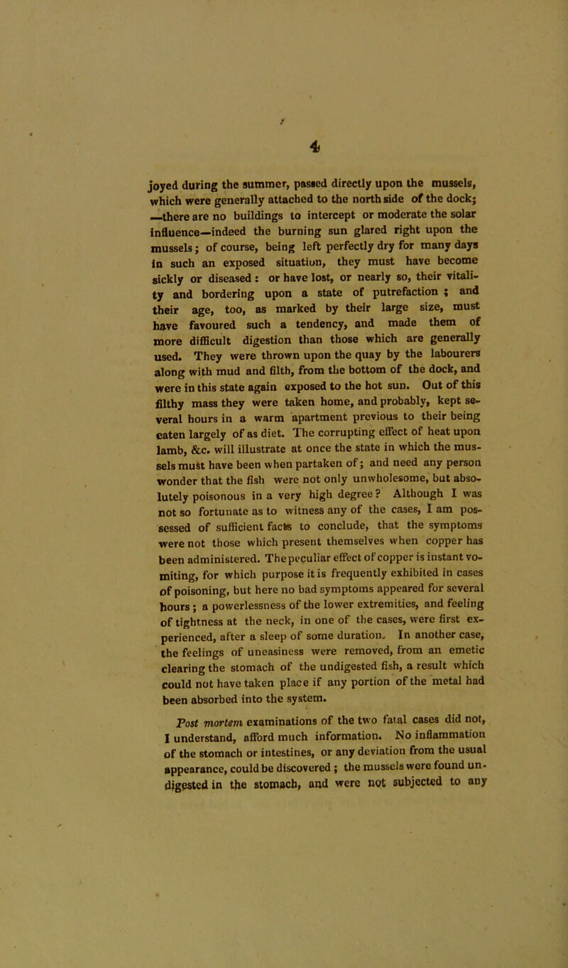 r 4 joyed during the summer, pasted directly upon the mussels, which were generally attached to the north side of the dock; —there are no buildings to intercept or moderate the solar Influence—indeed the burning sun glared right upon the mussels; of course, being left perfectly dry for many days In such an exposed situation, they must have become sickly or diseased : or have lost, or nearly so, their vitali- ty and bordering upon a state of putrefaction « and their age, too, as marked by their large size, must have favoured such a tendency, and made them of more difficult digestion than those which are generally used. They were thrown upon the quay by the labourers along with mud and filth, from the bottom of the dock, and were in this state again exposed to the hot sun. Out of this filthy mass they were taken home, and probably, kept se- veral hours in a warm apartment previous to their being eaten largely of as diet. The corrupting effect of heat upon lamb, &c. will illustrate at once the state in which the mus- sels must have been when partaken of; and need any person wonder that the fish were not only unwholesome, but abso- lutely poisonous in a very high degree ? Although I was not so fortunate as to witness any of the cases, I am pos- sessed of sufficient facte to conclude, that the symptoms were not those which present themselves when copper has been administered. The peculiar effect oFcopper is instant vo- miting, for which purpose it is frequently exhibited in cases of poisoning, but here no bad symptoms appeared for several hours; a powerlessness of the lower extremities, and feeling of tightness at the neck, in one of the cases, were first ex- perienced, after a sleep of some duration. In another case, the feelings of uneasiness were removed, from an emetic clearing the stomach of the undigested fish, a result which could not have taken place if any portion of the metal had been absorbed into the system. Post mortem examinations of the two fatal cases did not, I understand, afford much information. No inflammation of the stomach or intestines, or any deviation from the usual appearance, could be discovered; the mussels wore found un- digested in the stomach, and were not subjected to any