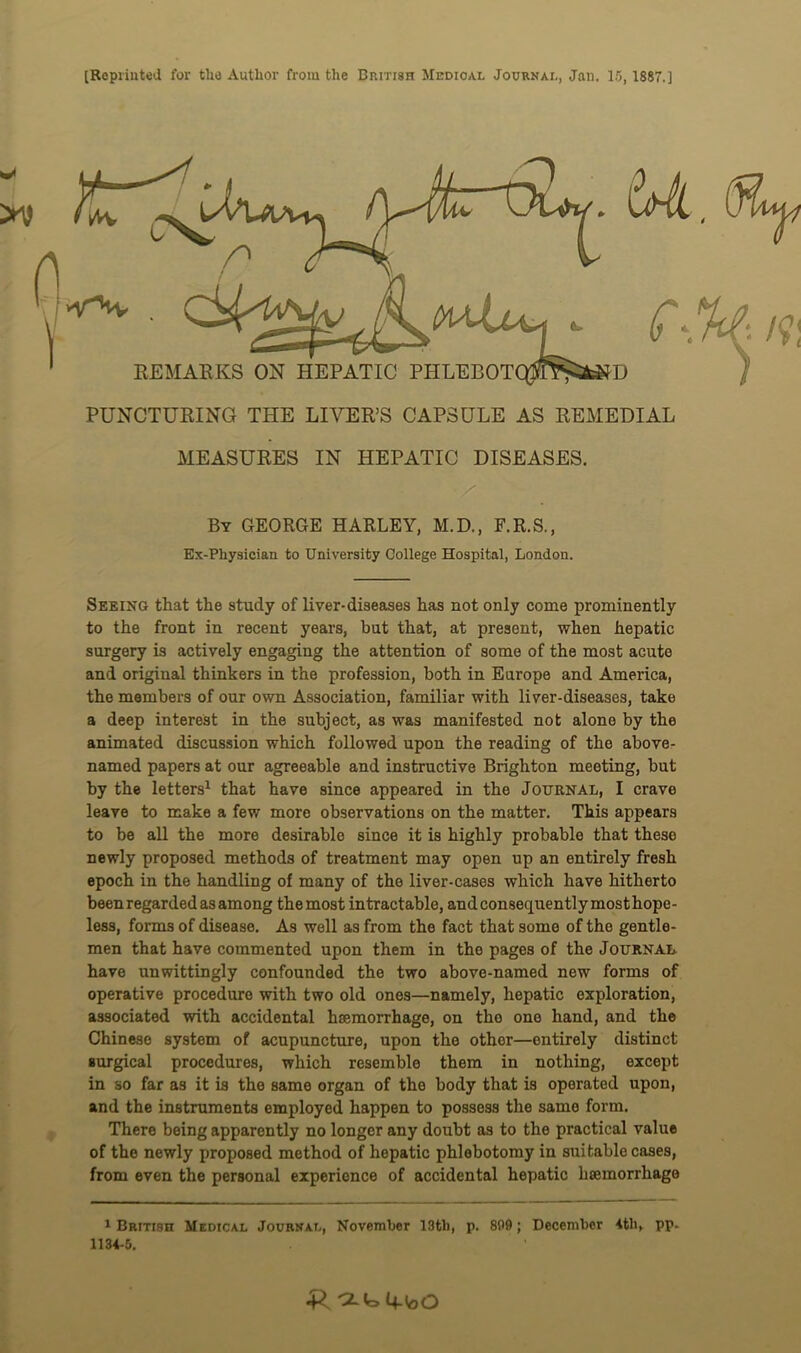 MEASURES IN HEPATIC DISEASES. • / By GEORGE HARLEY, M.D., F.R.S., Ex-Physician to University College Hospital, London. Seeing that the study of liver-diseases has not only come prominently to the front in recent years, but that, at present, when hepatic surgery is actively engaging the attention of some of the most acute and original thinkers in the profession, both in Europe and America, the members of our own Association, familiar with liver-diseases, take a deep interest in the subject, as was manifested not alone by the animated discussion which followed upon the reading of the above- named papers at our agreeable and instructive Brighton meeting, but by the letters1 that have since appeared in the Journal, I crave leave to make a few more observations on the matter. This appears to be all the more desirable since it is highly probable that these newly proposed methods of treatment may open up an entirely fresh epoch in the handling of many of the liver-cases which have hitherto been regarded as among the most intractable, and consequently most hope- less, forms of disease. As well as from the fact that some of the gentle- men that have commented upon them in the pages of the Journal have unwittingly confounded the two above-named new forms of operative procedure with two old ones—namely, hepatic exploration, associated with accidental haemorrhage, on the one hand, and the Chinese system of acupuncture, upon the other—entirely distinct surgical procedures, which resemble them in nothing, except in so far as it is the same organ of the body that is operated upon, and the instruments employed happen to possess the same form. There being apparently no longer any doubt as to the practical value of the newly proposed method of hepatic phlebotomy in suitable cases, from even the personal experience of accidental hepatic haemorrhage 1 British Medical Journal, November 13th, p. 809 ; December 4th, pp. 1134-5. •Rcl^ioO