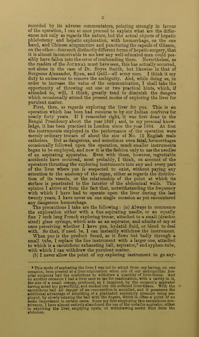 rocordod by its adverso commentators, pointing strongly in favour of the operation, I can at once proceed to explain what are the differ- ences not only as regards the nature, but the actual objects of hepatic phlebotomy and hepatic exploration, with haemorrhage, on the one hand, and Chinese acupuncture and puncturing the capsule of Glisson, on the other—four such distinctly different forms of hepatic surgery, that it is almost inconceivable to me how any well-educated man could pos- sibly have fallen into the error of confounding them. Nevertheless, as the readers of the Journal must have seen, this has actually occurred, not alone in the case of Dr. Boyes Smith, but likewise in that of Surgeons Alexander, Ryan, and Quill—all army men. I think it my duty to endeavour to remove the ambiguity. And, while doing so, in order to increase the value of the communication, I shall take the opportunity of throwing out one or two practical hints, which, if attended to, will, I think, greatly tend to diminish the dangers which occasionally attend the present modes of exploring the liver for purulent matter. First, then, as regards exploring the liver for pus. This is an operation which has been had recourse to by our Indian confreres for nearly forty years. If I remember right, it was first done in the Bengal Presidency about the year 1848 ; and, to my personal know- ledge, it has been practised in London since the year 1864. At first the instruments employed in the performance of the operation were merely ordinary trocars of about the size of No. 12 English male catheters. But as dangerous, and sometimes even fatal, haemorrhages occasionally followed upon the operation, much smaller instruments began to be employed, and now it is the fashion only to use the needles of an aspirating apparatus. Even with these, however, regrettable accidents have occurred, most probably, I think, on account of the operators thrusting the exploring instruments into any and every part of the liver where pus is suspected to exist, without paying any attention to the anatomy of the organ, either as regards the distribu- tion of its vessels, or the relationship of the point at which its surface is penetrated to the interior of the abdominal walls. This opinion I arrive at from the fact that, notwithstanding the frequency with which I have had to operate upon the liver during the last twenty years, I have never on one single occasion as yet encountered any dangerous haemorrhage. The precautions I take are the following : (a) Always to commence the exploration either with a fine aspirating needle, or an equally fine 7 inch long French exploring trocar, attached to a small (drachm sized) glass syringe, which acts as an aspirator, and admits of my at once perceiving whether I have pus, hydatid fluid, or blood to deal with. So that, if need be, I can instantly withdraw the instrument. When pus is the product found, as it flows but badly through a small tube, I replace the fine instrument with a larger one, attached to which is a caoutchouc exhausting ball, aspirator,2 and syphon-tube, with which I can withdraw the purulent matter. (J) I never allow the point of my exploring instrument to go any- * This mode of aspirating the liver I was led to adopt from my having, on one occasion, been present at a liver-exploration when one of our metropolitan hos- pital surgeons had the misfortune to withdraw a quantity of liver-tissue. And on another occasion I had a liver sent to me for examination, with a cavity in it, the size of a small orange, produced, as I imagined, by the surgeon’s aspirator having acted too powerfully, and sucked out the softened liver-tissue. With the caoutchouc ball all danger of an over-suction is annulled, and it possesses the additional advantage of admitting of a graduated aspiratory pressure being em- ployed, by slowly relaxing the ball with the fingers, which is often a point of no mean importance in certain cases. Since my first employing this caoutchouc con- trivance, I have almost entirely abandoned the use of the metallic aspirator, either in exploring the liver, emptying cysts, or withdrawing acetic fluid from the abdomen.