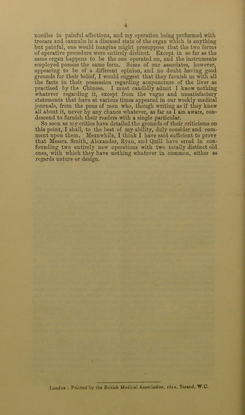 noodles in painful affections, and my operation being performed with trocars and cannuke in a diseased state of the organ which is anything but painful, one would imagine might presuppose that the two forms of operative procedure were entirely distinct. Except in so far as the same organ happens to be the one operated on, and the instruments employed possess the same form. Some of our associates, however, appearing to be of a different opinion, and no doubt having good grounds for their belief, I would suggest that they furnish us with all the facts in their possession regarding acupuncture of the liver as practised by the Chinese. I must candidly admit I know nothing whatever regarding it, except from the vague and unsatisfactory statements that have at various times appeared in our weekly medical journals, from the pens of men who, though writing as if they knew all about it, never by any chance whatever, as far as I am aware, con- descend to furnish their readers with a single particular. So soon as my critics have detailed the grounds of their criticisms on this point, I shall, to the best of my ability, duly consider and com- ment upon them. Meanwhile, I think I have said sufficient to prove that Messrs. Smith, Alexander, Ryan, and Quill have erred in con- founding two entirely new operations with two totally distinct old ones, with which they have nothing whatever in common, either as regards nature or design. London : Printed by the British Medical Association, i6ia, Strand, W.C.