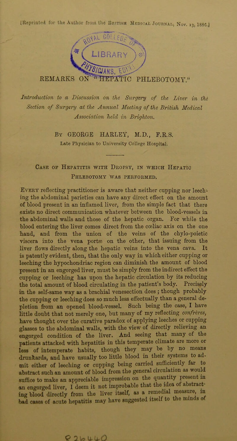 [Reprinted for the Author from the British Medical Journal, Nov. 13, 188G.J REMARKS PHLEBOTOMY. Introduction to a Discussion on the Surgery of the Liver in the Section of Surgery at the Annual Meeting of the British Medical Association held in Brighton. By GEORGE HARLEY, M.D., F.R.S. Late Physician to University College Hospital. Case of Hepatitis with Dropsy, in which Hepatic Phlebotomy was performed. Every reflecting practitioner is aware that neither cupping nor leech^ ing the abdominal parieties can have any direct effect on the amount of blood present in an inflamed liver, from the simple fact that there exists no direct communication whatever between the blood-vessels in the abdominal walls and those of the hepatic organ. For while the blood entering the liver comes direct from the coeliac axis on the one hand, and from the union of the veins of the chylo-poietic viscera into the vena portae on the other, that issuing from the liver flows directly along the hepatic veins into the vena cava. It is patently evident, then, that the only way in which either cupping or leeching the hypochondriac region can diminish the amount of blood present in an engorged liver, must be simply from the indirect effect the cupping or leeching has upon the hepatic circulation by its reducing the total amount of blood circulating in the patient’s body. Precisely in the self-same way as a brachial venesection does ; though probably the cupping or leeching does so much less effectually than a general de- pletion from an opened blood-vessel. Such being the case, I have little doubt that not merely one, but many of my reflecting confreres, have thought over the curative paradox of applying leeches or cupping glasses to the abdominal walls, with the view of directly relieving an engorged condition of the liver. And seeing that many of tho patients attacked with hepatitis in this temperate climate are more or less of intemperate habits, though they may be by no moans drunkards, and have usually too little blood in their systems to ad- mit either of leeching or cupping being carried sufficiently far to abstract such an amount of blood from the general circulation as would suffice to make an appreciable impression on the quantity present in an engorged liver, I deem it not improbable that tho idea of abstract- ing blood directly from the liver itself, as a remedial measure in bad cases of acute hepatitis may have suggested itself to tho minds of