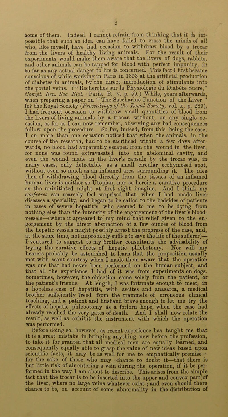 some of them. Indeed, I cannot refrain from thinking that it is im- possible that such an idea can have failed to cross the minds of all who, like myself, have had occasion to withdraw blood by a trocar from the livers of healthy living animals. For the result of their experiments would make them aware that the livers of dogs, rabbits, and other animals can be tapped for blood with perfect impunity, in so far as any actual danger to life is concerned. This fact I first became conscious of while working in Faris in 1853 at the artificial production of diabetes in animals, by the direct introduction of stimulants into the portal veins. (“ Recherches sur la Physiologie du Diabbte Sucre, Compt. Ren. Soc. Biol. Paii3. R. v. p. 59.) While, years afterwards, when preparing a paper on “ The Saccharine Function of the Liver ” fof the Royal Society (Proceedings of the Royal Society, vol. x, p. 289), I had frequent occasion to withdraw small quantities of blood from the livers of living animals by a trocar, without, on any single oc- casion, as far as I can now remember, observing any bad consequences follow upon the procedure. So far, indeed* from this being the case, I on more than one occasion noticed that when the animals, in the course of the research, had to be sacrificed within a few days after- wards, no blood had apparently escaped from the wound in the liver, for none was found extravasated into the abdominal cavity, and even the wound made in the liver’s capsule by the trocar was, in many cases, only detectable as a small circular ecchymosed spot, without even so much as an inflamed area surrounding it. The idea then of withdrawing blood directly from the tissues of an inflamed human liver is neither so Utopian, nor so heroic a curative procedure as the uninitiated might at first sight imagine. And I think my confreres can scarcely feel surprised that, when I had made liver diseases a speciality, and began to be called to the bedsides of patients in cases of severe hepatitis who seemed to me to be dying from nothing else than the intensity of the engorgement of the liver’s blood- vessels—(where it appeared to my mind that relief given to the en- gorgement by the direct abstraction of a few ounces of blood from the hepatic vessels might possibly arrest the progress of the case, and, at the same time, not improbably suffice to save the life of the sufferer)— I ventured to suggest to my brother consultants the advisability of trying the curative effects of hepatic phlebotomy. Nor will my hearers probably be astonished to learn that the proposition usually met with scant courtesy when I made them aware that the operation was one that had never been performed on the human subject, and that all the experience I had of it was from experiments on dogs. Sometimes, however, the objection came solely from the patient, or the patient’s friends. At length, I was fortunate enough to meet, in a hopeless case of hepatitis, with ascites and anasarca, a medical brother sufficiently freed from the trammels of erroneous clinical teaching, and a patient and husband brave enough to let me try the effects of hepatic phlebotomy as a forlorn hope, when the case had already reached the very gates of death. And I shall now relate the result, as well as exhibit the instrument with which the operation was performed. Before doing so, however, as recent experience has taught me that it is a great mistake in bringing anything new before the profession, to take it for granted that all medical men are equally learned, and consequently equally able to grasp the value of new ideas based upon scientific facts, it may be as well for me to emphatically premise— for the sake of those who may chance to doubt it—that there is but little risk of air entering a vein during the operation, if it be per- formed in the way I am about to describe. This arises from the simple fact that the trocar is to be inserted into the upper and convex part)of the liver, where no large veins whatever exist ; and even should there chance to be, on account of some abnormality in the distribution of