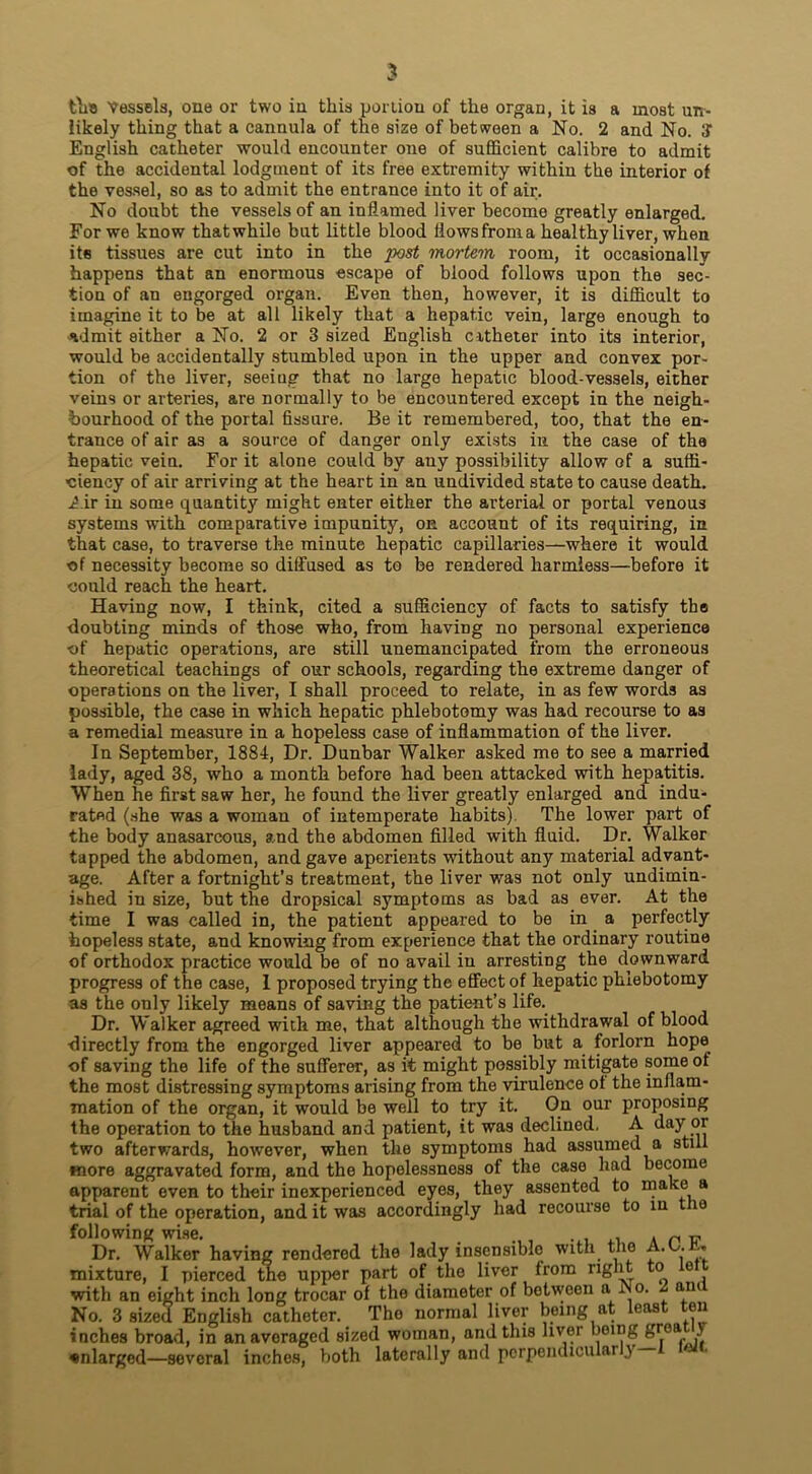 likely thing that a cannula of the size of between a No. 2 and No. 3“ English catheter would encounter one of sufficient calibre to admit of the accidental lodgment of its free extremity within the interior of the vessel, so as to admit the entrance into it of air. No doubt the vessels of an inflamed liver become greatly enlarged. For we know that while but little blood flows from a healthy liver, when its tissues are cut into in the 'post mortem room, it occasionally happens that an enormous escape of blood follows upon the sec- tion of an engorged organ. Even then, however, it is difficult to imagine it to be at all likely that a hepatic vein, large enough to admit either a No. 2 or 3 sized English catheter into its interior, would be accidentally stumbled upon in the upper and convex por- tion of the liver, seeing that no large hepatic blood-vessels, either veins or arteries, are normally to be encountered except in the neigh- bourhood of the portal fissure. Be it remembered, too, that the en- trance of air as a source of danger only exists in the case of the hepatic vein. For it alone could by any possibility allow of a suffi- ciency of air arriving at the heart in an undivided state to cause death. Air in some quantity might enter either the arterial or portal venous systems with comparative impunity, on account of its requiring, in that case, to traverse the minute hepatic capillaries—where it would of necessity become so diffused as to be rendered harmless—before it could reach the heart. Having now, I think, cited a sufficiency of facts to satisfy the doubting minds of those who, from having no personal experience of hepatic operations, are still unemancipated from the erroneous theoretical teachings of our schools, regarding the extreme danger of operations on the liver, I shall proceed to relate, in as few words as possible, the case in which hepatic phlebotomy was had recourse to as a remedial measure in a hopeless case of inflammation of the liver. In September, 1884, Dr. Dunbar Walker asked me to see a married lady, aged 38, who a month before had been attacked with hepatitis. When he first saw her, he found the liver greatly enlarged and indu- rated (she was a woman of intemperate habits) The lower part of the body anasarcous, and the abdomen filled with fluid. Dr. Walker tapped the abdomen, and gave aperients without any material advant- age. After a fortnight’s treatment, the liver was not only undimin- ished in size, but the dropsical symptoms as bad as ever. At the time I was called in, the patient appeared to be in a perfectly hopeless state, and knowing from experience that the ordinary routine of orthodox practice would be of no avail iu arresting the downward progress of the case, I proposed trying the effect of hepatic phlebotomy as the only likely means of saving the patient’s life. Dr. Walker agreed with me, that although the withdrawal of blood ■directly from the engorged liver appeared to be but a forlorn hope of saving the life of the sufferer, as it might possibly mitigate some of the most distressing symptoms arising from the virulence of the inflam- mation of the organ, it would be well to try it. On our proposing the operation to the husband and patient, it was declined, A day or two afterwards, however, when the symptoms had assumed a still more aggravated form, and the hopelessness of the case had become apparent even to their inexperienced eyes, they assented to make a trial of the operation, and it was accordingly had recourse to in 110 following wise. . , Dr. Walker having rendered the lady insensible with the A. . . mixture, I pierced the upper part of the liver from right e with an eight inch long trocar of the diameter of between a INo. am No. 3 sized English catheter. The normal liver being at least ten inches broad, in an averaged sized woman, and this liver being grea i enlarged—several inches, both laterally and perpendiculai }