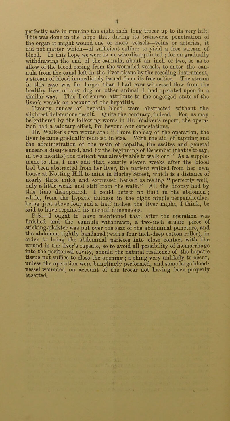 perfectly safe in running the eight inch long trocar up to its very hilt. This was done in the hope that during its transverse penetration of the organ it might wound one or more vessels—veins or arteries, it did not matter which—of sufficient calibre to yield a free stream of blood. In this hope we were in no wise disappointed ; lor on gradually withdrawing the end of the cannula, about an inch or two, so as to allow of the blood oozing from the wounded vessels, to enter the can- nula from the canal left in the liver-tissue by the receding instrument, a stream of blood immediately issued from its free orifice. The stream in this case was far larger than I had ever witnessed flow from the healthy liver of any dog or other animal I had operated upon in a similar way. This I of course attribute to the engorged state of the liver’s vessels on account of the hepatitis. Twenty ounces of hepatic blood were abstracted without the slightest deleterious result. Quite the contrary, indeed. For, as may be gathered by the following words in Dr. Walker’s report, the opera- tion had a salutary effect, far beyond our expectations. Dr. Walker’s own words are : “ From the day of the operation, the liver became gradually reduced in size. With the aid of tapping and the administration of the resin of copaiba, the ascites and general anasarca disappeared,'and by the beginning of December (that is to say, in two months) the patient was already able to walk out.” As a supple- ment to this, I may add that, exactly eleven weeks after the blood had been abstracted from her liver, the patient walked from her own house at Hotting Hill to mine in Harley Street, which is a distance of nearly three miles, and expressed herself as feeling “ perfectly well, only a little weak and stiff from the walk.” All the dropsy had by this time disappeared. I could detect no fluid in the abdomen ; while, from the hepatic dulness in the right nipple perpendicular, being just above four and a half inches, the liver might, I think, be said to have regained its normal dimensions. P. S.—I ought to have mentioned that, after the operation was finished and the cannula withdrawn, a two-inch square piece of sticking-plaister was put over the seat of the abdominal puncture, and the abdomen tightly bandaged (with a four-inch-deep cotton roller), in order to bring the abdominal parietes into close contact with the wound in the liver’s capsule, so to avoid all possibility of haemorrhage into the peritoneal cavity, should the natural resilience of the hepatic tissue not suffice to close the opening ; a thing very unlikely to occur, unless the operation were bunglingly performed, and some large blood- vessel wounded, on account of the trocar not having been properly iaseyted.