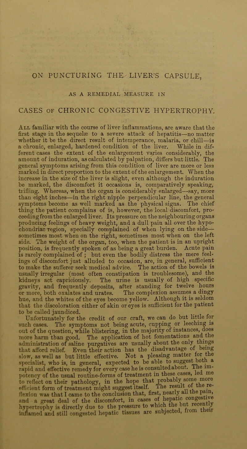ON PUNCTURING THE LIVER’S CAPSULE, AS A REMEDIAL MEASURE IN CASES OF CHRONIC CONGESTIVE HYPERTROPHY. All familiar with the course of liver inflammations, are aware that the first stage in the sequel* to a severe attack of hepatitis—no matter whether it be the direct result of intemperance, malaria, or chill—is a chronic, enlarged, hardened condition of the liver. While in dif- ferent cases the extent of the enlargement varies considerably, the amount of induration, as calculated by palpation, differs but little. The general symptoms arising from this condition of liver are more or less marked in direct proportion to the extent of the enlargement. When the increase in the size of the liver is slight, even although the induration be marked, the discomfort it occasions is, comparatively speaking, trifling. Whereas, when the organ is considerably enlarged—say, more than eight inches—in the right nipple perpendicular line, the general symptoms become as well marked as the physical signs. The chief thing the patient complains of is, however, the local discomfort, pro- ceeding from the enlarged liver. Its pressure on the neighbouring organs producing feelings of heavy weight, and a dull pain all over the hypo- chondriac region, specially complained of when lying on the side— sometimes most when on the right, sometimes most when on the left side. The weight of the organ, too, when the patient is in an upright position, is frequently spoken of as being a great burden. Acute pain is rarely complained of ; but even the bodily distress the mere feel- ings of discomfort just alluded to occasion, are, in general, sufficient to make the sufferer seek medical advice. The action of the bowels is usually irregular (most often constipation is troublesome), and the kidneys act capriciously. The urine is usually of high specific gravity, and frequently deposits, after standing for twelve hours or more, both oxalates and urates. The complexion assumes a dingy hue, and the whites of the eyes become yellow. Although it is seldom that the discoloration either of skin or eyes is sufficient for the patient to be called jaundiced. Unfortunately for the credit of our craft, we can do but little for such cases. The symptoms not being acute, cupping or leeching is out of the question, while blistering, in the majority of instances, does more harm than good. The application of hot fomentations and the administration of saline purgatives are usually about the only things that afford relief. Even their action has the disadvantage of being slow, as well as but little effective. Not a pleasing matter lor tno specialist, who is, in general, expected to be able to suggest both a rapid and effective remedy for every case he is consulted about. I he lm- potency of the usual routine-forms of treatment in these cases, led me to reflect on their pathology, in the hope that probably some more efficient form of treatment might suggest itself, dhe result o ie re- flexion was that I came to the conclusion that, first, nearly al ie pa > and a great deal of the discomfort, in cases of hepatic conges hypertrophy is directly due to the pressure to which the u roc y inflamed and still congested hepatic tissues arc subjoctot, to