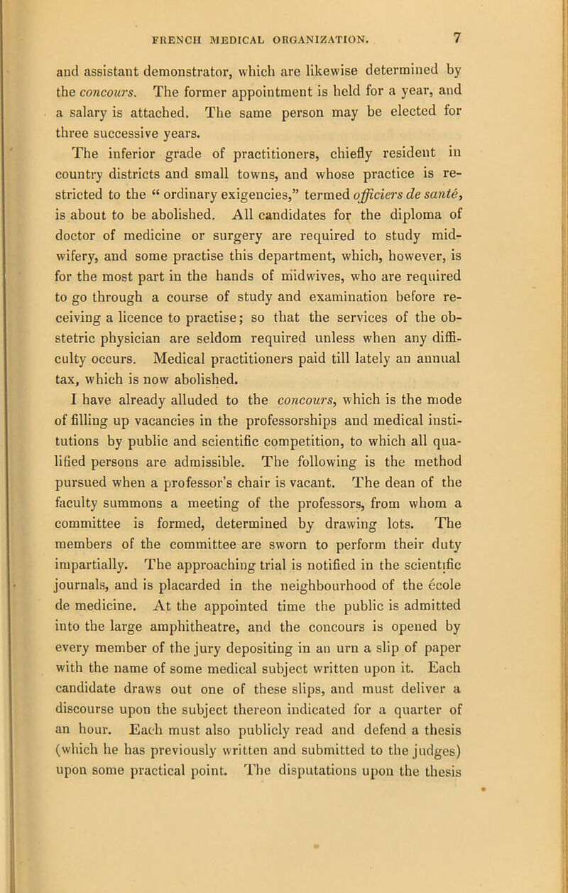 and assistant demonstrator, which are likewise determined by the concoiirs. The former appointment is held for a year, and a salary is attached. The same person may be elected for three successive years. The inferior grade of practitioners, chiefly resident in country districts and small towns, and whose practice is re- stricted to the  ordinary exigencies, termed officiers de sante, is about to be abolished. All candidates for the diploma of doctor of medicine or surgery are required to study mid- wifery, and some practise this department, which, however, is for the most part in the hands of niidwives, who are required to go through a course of study and examination before re- ceiving a licence to practise; so that the services of the ob- stetric physician are seldom required unless when any diffi- culty occurs. Medical practitioners paid till lately an annual tax, which is now abolished. I have already alluded to the concours, which is the mode of filling up vacancies in the professorships and medical insti- tutions by public and scientific competition, to which all qua- lified persons are admissible. The following is the method pursued when a professor's chair is vacant. The dean of the faculty summons a meeting of the professors, from whom a committee is formed, determined by drawing lots. The members of the committee are sworn to perform their duty impartially. The approaching trial is notified in the scientific journals, and is placarded in the neighbourhood of the ecole de medicine. At the appointed time the public is admitted into the large amphitheatre, and the concours is opened by every member of the jury depositing in an urn a slip of paper with the name of some medical subject written upon it. Each candidate draws out one of these slips, and must deliver a discourse upon the subject thereon indicated for a quarter of an hour. Each must also publicly read and defend a thesis (which he has previously written and submitted to the judges) upon some practical point. The disputations upon the thesis