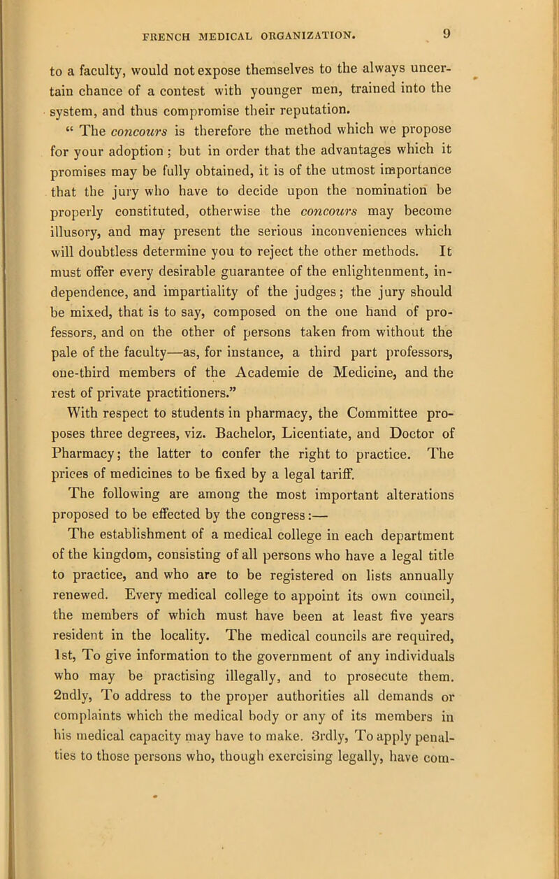 to a faculty, would not expose themselves to the always uncer- tain chance of a contest with younger men, trained into the system, and thus compromise their reputation.  The concours is therefore the method which we propose for your adoption ; but in order that the advantages which it promises may be fully obtained, it is of the utmost importance that the jury who have to decide upon the nomination be properly constituted, otherwise the concours may become illusory, and may present the serious inconveniences which will doubtless determine you to reject the other methods. It must offer every desirable guarantee of the enlightenment, in- dependence, and impartiality of the judges; the jury should be mixed, that is to say, composed on the one hand of pro- fessors, and on the other of persons taken from without the pale of the faculty—as, for instance, a third part professors, one-third members of the Academic de Medicine, and the rest of private practitioners. With respect to students in pharmacy, the Committee pro- poses three degrees, viz. Bachelor, Licentiate, and Doctor of Pharmacy; the latter to confer the right to practice. The prices of medicines to be fixed by a legal tariff. The following are among the most important alterations proposed to be effected by the congress:— The establishment of a medical college in each department of the kingdom, consisting of all persons who have a legal title to practice, and who are to be registered on lists annually renewed. Every medical college to appoint its own council, the members of which must have been at least five years resident in the locality. The medical councils are required, 1st, To give information to the government of any individuals who may be practising illegally, and to prosecute them, 2ndly, To address to the proper authorities all demands or complaints which the medical body or any of its members in his medical capacity may have to make. 3rdly, To apply penal- ties to those persons who, though exercising legally, have com-