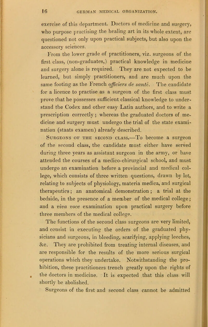 exercise of this department. Doctors of medicine and surger)', who purpose practising the healing art in its whole extent, are questioned not only upon practical subjects, but also upon the accessory sciences. From the lower grade of practitioners, viz. surgeons of the first class, (non-graduates,) practical knowledge in medicine and surgery alone is required. They are not expected to be learned, but simply practitioners, and are much upon the same footing as the French qfficiers de sante. The candidate for a licence to practise as a surgeon of the first class must prove that he possesses sufficient classical knowledge to under- stand the Codex and other easy Latin authors, and to write a prescription correctly ; whereas the graduated doctors of me- dicine and surgery must undergo the trial of the state exami- nation (staats examen) already described. Surgeons of the second class.—To become a surgeon of the second class, the candidate must either have served during three years as assistant surgeon in the army, or have attended the courses of a medico-chirurgical school, and must undergo an examination before a provincial and medical col- lege, which consists of three written questions, drawn by lot, relating to subjects of physiology, materia medica, and surgical therapeutics; an anatomical demonstration ; a trial at the bedside, in the presence of a member of the medical college; and a viva voce examination upon practical surgery before three members of the medical college. The functions of the second class surgeons are very limited, and consist in executing the orders of the graduated phy- sicians and surgeons, in bleeding, scarifying, applying leeches, &c. They are prohibited from treating internal diseases, and are responsible for the results of the more serious surgical operations which they undertake. Notwithstanding the pro- hibition, these practitioners trench greatly upon the rights of the doctors in medicine. It is expected that this class will shortly be abolished. Surgeons of the first and second class cannot be admitted