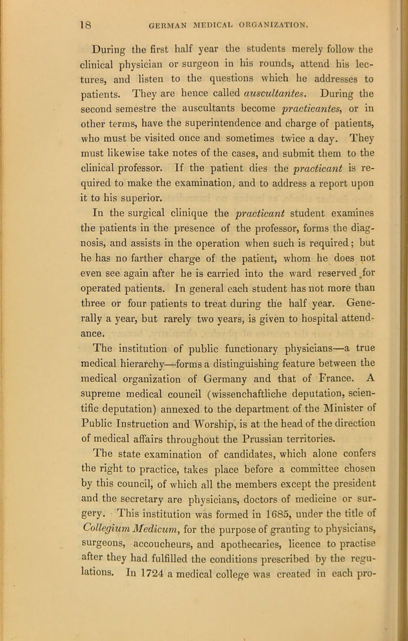 During the first half year the students merely follow the clinical physician or surgeon in his rounds, attend his lec- tures, and Usten to the questions which he addresses to patients. They are hence called auscultantes. During the second semestre the auscultants become practicantes, or in other terms, have the superintendence and charge of patients, who must be visited once and sometimes twice a day. They must likewise take notes of the cases, and submit them to the clinical professor. If the patient dies the practicajit is re- quired to make the examination, and to address a report upon it to his superior. In the surgical clinique the practicant student examines the patients in the presence of the professor, forms the diag- nosis, and assists in the operation when such is required; but he has no farther charge of the patient, whom he does not even see again after he is carried into the ward reserved .for operated patients. In general each student has not more than three or four patients to treat during the half year. Gene- rally a year, but rarely two years, is given to hospital attend- ance. The institution of public functionary physicians—a true medical hierarchy—forms a distinguishing feature between the medical organization of Germany and that of France. A supreme medical council (wissenchaftliche deputation, scien- tific deputation) annexed to the department of the Minister of Public Instruction and Worship, is at the head of the direction of medical affairs throughout the Prussian territories. The state examination of candidates, which alone confers the right to practice, takes place before a committee chosen by this council, of which all the members except the president and the secretary are physicians, doctors of medicine or sur- gery. This institution was formed in 1685, under the title of Collegmm Medicum, for the purpose of granting to physicians, surgeons, accoucheurs, and apothecaries, licence to practise after they had fulfilled the conditions prescribed by the regu- lations. In 1724 a medical college was created in each pro-
