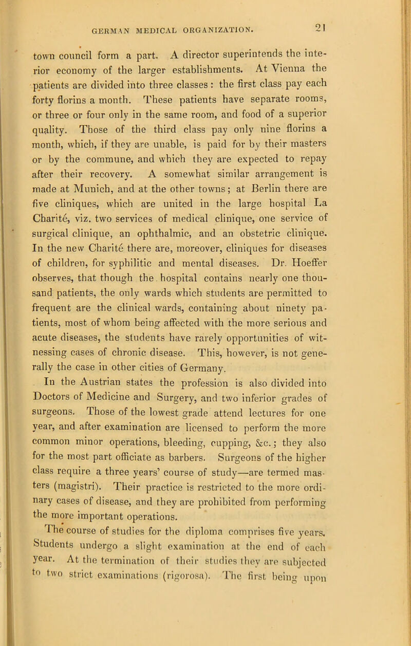 town council form a part. A director superintends the inte- rior economy of the larger establishments. At Vienna the patients are divided into three classes : the first class pay each forty florins a month. These patients have separate rooms, or three or four only in the same room, and food of a superior quality. Those of the third class pay only nine florins a month, which, if they are unable, is paid for by their masters or by the commune, and which they are expected to repay after their recovery. A somewhat similar arrangement is made at Munich, and at the other towns; at Berlin there are five cliniques, which are united in the large hospital La Charite, viz. two services of medical clinique, one service of surgical clinique, an ophthalmic, and an obstetric clinique. In the new Charite there are, moreover, cliniques for diseases of children, for syphilitic and mental diseases. Dr. Hoeffer observes, that though the. hospital contains nearly one thou- sand patients, the only wards which students are permitted to frequent are the clinical wards, containing about ninety pa- tients, most of whom being afifected with the more serious and acute diseases, the students have rarely opportunities of wit- nessing cases of chronic disease. This, however, is not gene- rally the case in other cities of Germany. In the Austrian states the profession is also divided into Doctors of Medicine and Surgery, and two inferior grades of surgeons. Those of the lowest grade attend lectures for one year, and after examination are licensed to perform the more common minor operations, bleeding, cupping, &c.; they also for the most part officiate as barbers. Surgeons of the higher class require a three years' course of study—are termed mas- ters (magistri). Their practice is restricted to the more ordi- nary cases of disease, and they are prohibited from performing the more important operations. The course of studies for the diploma comprises five years. Students undergo a slight examination at the end of each year. At the termination of their studies they are subjected two strict examinations (rigorosa). The first being upon