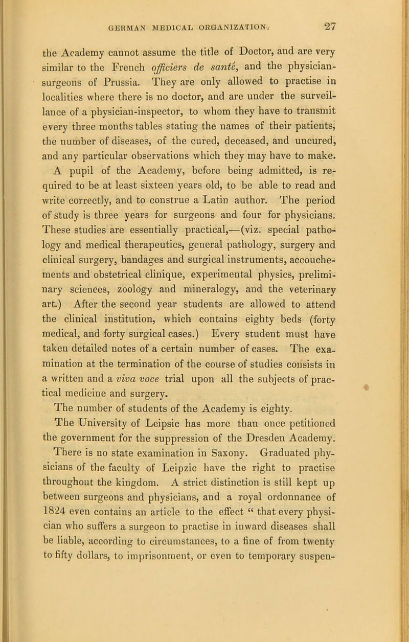 the Academy cannot assume the title of Doctor, and are very similar to the French officiers de sante, and the physician- surgeons of Prussia. They are only allowed to practise in localities where there is no doctor, and are under the surveil- lance of a physician-inspector, to whom they have to transmit every three months tables stating the names of their patients, the number of diseases, of the cured, deceased, and uncured, and any particular observations which they may have to make. A pupil of the Academy, before being admitted, is re- quired to be at least sixteen years old, to be able to read and write correctly, and to construe a Latin author. The period of study is three years for surgeons and four for physicians. These studies are essentially pi-actical,—(viz. special patho- logy and medical therapeutics, general pathology, surgery and clinical surgery, bandages and surgical instruments, accouche- ments and obstetrical clinique, experimental physics, prelimi- nary sciences, zoology and mineralogy, and the veterinary art.) After the second year students are allowed to attend the clinical institution, which contains eighty beds (forty medical, and forty surgical cases.) Every student must have taken detailed notes of a certain number of cases. The exa- mination at the termination of the course of studies consists in a written and a viva voce trial upon all the subjects of prac- tical medicine and surgery. The number of students of the Academy is eighty. The University of Leipsic has more than once petitioned the government for the suppression of the Dresden Academy. There is no state examination in Saxony. Graduated phy- sicians of the faculty of Leipzic have the right to practise throughout the kingdom. A strict distinction is still kept up between surgeons and physicians, and a royal ordonnance of 1824 even contains an article to the effect  that every physi- cian who suffers a surgeon to practise in inward diseases shall be liable, according to circumstances, to a tine of from twenty to fifty dollars, to imprisonment, or even to temporary suspen-